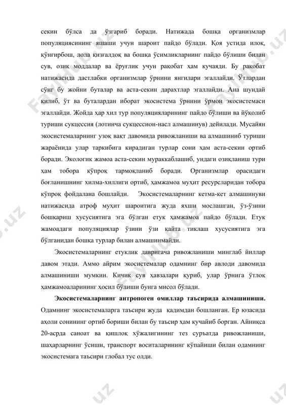 фаолият-экосистема ўзгаришининг асосий сабабчиси ҳисобланади. яйлов, кўл ва дашт экосистемаларида чорва молларининг тартибсиз боқилиши бу экосистемаларнинг ўзгаришига олиб келади. ўй ҳайвонлари ўсимликларнинг бир неча тури билан озиқланади. бунинг натижасида моллар емайдиган ўтлар кўпайиб, ем-хашак бўладиган бошоқли ўтлар камайиб кетади. кўпчилик ўсимликлар майса даврида ейилиб, уруғ ҳосил қилмайди. натижада ўсимлик турлари сони камайиб, ҳамжамоа соддалашади. кўп йиллик ўтлар ўрнини илдиз системаси кучсиз ривожланган бир йиллик ўтлар эгаллайди. бир йиллик ўтлар илдизи тупроқни тутиб туролмайди. шунинг учун тупроқни сув осон ювади, ёки шамол эсиб, учириб кетади. тупроқнинг емирилиши ундаги озиқ элементлар ва намни камайишига, ўсимлик учиши учун шароитнинг ёмонлашувига ва ҳосилнинг камайишига олиб келади. ана шундай қилиб, турли хил ўсимликларга бой, унумдор тупроқли ўтлоқ чўлга айланади. антропоген омиллар таъсирида биогеоценозларнинг алмашинуви жуда тез, атиги бир неча йил давомида содир бўладиган жараён. бундан алмашинувга ўрмонларнинг кесилиши, кўриқ ерларни ҳайдалиб экин экилиши, сув иншоотлари, йўл, шаҳар ва қишлоқларнинг қурилиши, турли маъданларни қазиб олиш учун …