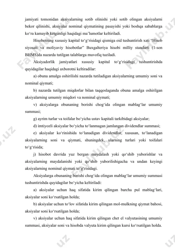 holda; b) aksiyaning nominal qiymati; v) muomalada bo‘lgan aksiyalar sonida hisobot davri mobaynidagi o‘zgartirishlar; g) aksiyalar bilan bog‘liq huquqlar, imtiyozlar va cheklashlar, shu jumladan dividendlarning taqsimlanishi va kapitalning qaytarib berilishi bo‘yicha cheklashlar; d) jamiyatning o‘ziga, uning sho‘ba va uyushgan korxonalariga tegishli aksiyalar; e) ular egalik qilayotgan muassislar ro‘yxati va aksiyalar soni; j) ijroiya organi a’zolarining mulki bo‘lgan aksiyalar soni; z) opsionlar va boshqa kontraktlarga binoan chiqarish uchun zaxiralashtirilgan aksiyalar, ularning muddatlari va summalari ko‘rsatilgan holda; i) konvertatsiyalanadigan (aksiyalar yoki obligatsiyalarga) aksiyalarning soni va nominal qiymati hamda ushbu aksiyalarning qarzga oid qimmatli qog‘ozlarga konvertatsiya qilinishi hollarida yuzaga kelishi mumkin bo‘lgan majburiyatlar. boshqa barcha xo‘jalik yurituvchi subyektlar moliyaviy hisobotlarga oid izohlarda quyidagilar to‘g‘risidagi axborotni keltiradilar: a) egalik qiluvchilar o‘rtasida ustav kapitali ulushining taqsimlanishi; b) ushbu ulushlarga tegishli huquqlar, imtiyozlar yoki cheklashlar; v) ustav kapitali tarkibida egalik qiluvchilar ulushi tarkibidagi o‘zgartirishlar. xususiy kapitalning tarkibiy tuzilishi: ustav fondi (ustav kapitali), qo‘shilgan kapital, zaxira kapitali …