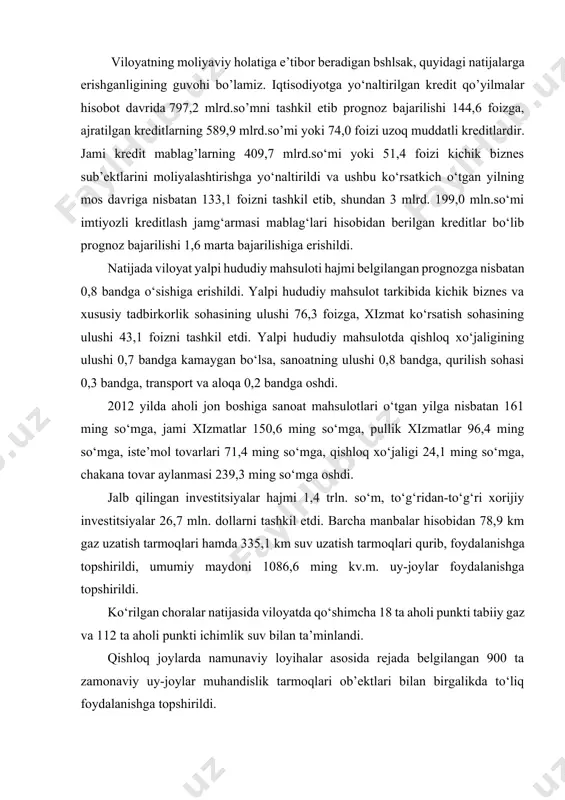 ing kv.m. uy-joylar foydalanishga topshirildi. ko‘rilgan choralar natijasida viloyatda qo‘shimcha 18 ta aholi punkti tabiiy gaz va 112 ta aholi punkti ichimlik suv bilan ta’minlandi. qishloq joylarda namunaviy loyihalar asosida rejada belgilangan 900 ta zamonaviy uy-joylar muhandislik tarmoqlari ob’ektlari bilan birgalikda to‘liq foydalanishga topshirildi. jami 91 ta investitsion loyihalarni amalga oshirish uchun 39,6 mln. dollar jalb etilib, 1821 ta yangi ish o‘rinlari yaratildi. natijada 2,6 trln. so‘mlik sanoat mahsulotlari ishlab chiqarildi. yengil sanoat sohasida 89 ta loyiha amalga oshirildi, 14,3 mlrd. so‘m miqdorida investitsiyalar jalb etildi. natijada 234 ta ish o‘rinlari yaratildi. xizmat ko‘rsatish va servis sohasini rivojlantirishga yo‘naltirilgan dastur doirasida 2983,6 mlrd. so‘mlik xizmatlar ko‘rsatilib, jami 761 ta aholiga xizmat ko‘rsatish shoxobchasi tashkil qilindi. 2012 yilning yakuni bilan barcha moliya manbalari hisobidan 1356,5 mlrd.so‘m kapital mablag‘lar o‘zlashtirilib, o‘tgan yilning shu davriga nisbatan 110,9 foiz o‘sishga erishildi. o‘zlashtirilgan kapital mablag‘larning 110,4 mlrd.so‘mi davlat byudjeti, 135,9 mlrd.so‘mi byudjetdan tashqari fondlar, 361,4 …