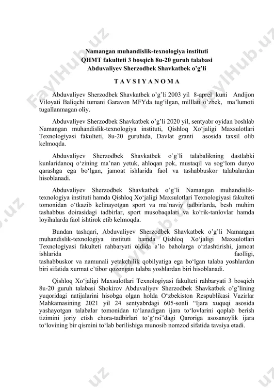 jara to‘lovining bir qismini to‘lab berilishiga munosib nomzod sifatida tavsiya etadi. fakulteti dekani a.pirnazarov namangan muhandislik-texnologiya instituti qhmt fakulteti 3 bosqich 8u-20 guruh talabasi abduvaliyev sherzodbek shavkatbek o’g’li t a v s i y a n o m a abduvaliyev sherzodbek shavkatbek o’g’li 2003 yil 8-aprel kuni andijon viloyati baliqchi tumani garavon mfyda tug‘ilgan, milllati o’zbek, ma’lumoti tugallanmagan oliy. abduvaliyev sherzodbek shavkatbek o’g’li 2020 yil, sentyabr oyidan boshlab namangan muhandislik-texnologiya instituti, qishloq xo‘jaligi maxsulotlari texnologiyasi fakulteti, 8u-20 guruhida, davlat granti asosida taxsil olib kelmoqda. abduvaliyev sherzodbek shavkatbek o’g’li talabalikning dastlabki kunlaridanoq o‘zining ma’nan yetuk, ahloqan pok, mustaqil va sog‘lom dunyo qarashga ega bo‘lgan, jamoat ishlarida faol va tashabbuskor talabalardan hisoblanadi. abduvaliyev sherzodbek shavkatbek o’g’li namangan muhandislik-texnologiya instituti hamda qishloq xo‘jaligi maxsulotlari texnologiyasi fakulteti tomonidan o‘tkazib kelinayotgan sport va ma’naviy tadbirlarda, besh muhim tashabbus doirasidagi tadbirlar, sport musobaqalari va ko‘rik-tanlovlar hamda loyihalarda faol ishtirok etib kelmoqda. bundan tashqari, abduvaliyev sherzodbek shavkatbek …
