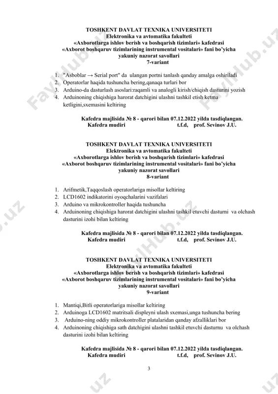 i «axborot boshqaruv tizimlarining instrumental vositalari» fani bo’yicha yakuniy nazorat savollari 7-variant 1. "asboblar → serial port" da ulangan portni tanlash qanday amalga oshiriladi 2. operatorlar haqida tushuncha bering,qanaqa turlari bor 3. arduino-da dasturlash asoslari:raqamli va analogli kirish/chiqish dasturini yozish 4. arduinoning chiqishiga harorat datchigini ulashni tashkil etish ketma ketligini,sxemasini keltiring kafedra majlisida № 8 - qarori bilan 07.12.2022 yilda tasdiqlangan. kafedra mudiri t.f.d, prof. sevinov j.u. toshkent davlat texnika universiteti elektronika va avtomatika fakulteti «аxborotlarga ishlov berish va boshqarish tizimlari» kafedrasi «axborot boshqaruv tizimlarining instrumental vositalari» fani bo’yicha yakuniy nazorat savollari 8-variant 1. arifmetik,taqqoslash operatorlariga misollar keltiring 2. lcd1602 indikatorini оyoqchаlarini vazifalari 3. arduino va mikrokontroller haqida tushuncha 4. arduinoning chiqishiga harorat datchigini ulashni tashkil etuvchi dasturni va olchash dasturini izohi bilan keltiring kafedra majlisida № 8 - qarori bilan 07.12.2022 yilda tasdiqlangan. kafedra mudiri t.f.d, prof. sevinov j.u. toshkent davlat texnika universiteti elektronika va avtomatika fakulteti «аxborotlarga ishlov …