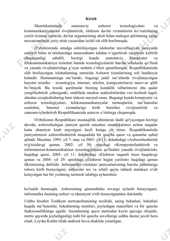 ga aylanib borayotgani, informatika fanining nufuzi va ahamiyati o'sib borayotganidan dalolatdir. ushbu hisobot toshkent metropolitenining tuzilishi, uning bekatlari, bekatlari haqida ma’lumotlar, bekatlarning rasmlari, joylashgan manzillari va bir qancha funksionalliklarga egadir. insonlarning qaysi metrodan keyin qaysiga chiqishi, metro qayerda joylashganligi kabi bir qancha savollariga ushbu dastur javob bera oladi. loyiha kotlin tilida android ilova shaklida yaratilgan. to'plangan turli xil manbalar va vositalardan foydalanib, biz tizimdagi mavjud muammolarni hal qiluvchi ba'zi xususiyatlardan foydalangan bir qancha funksiyalarga ega dasturni yaratdim. i bob. jamoat transport vositalari harakatida axborot tizimlarining o’rni va ahamiyati 1.1 elektron ma’lumotlarning bugungi kundagi ahamiyati bugungi kunda informatsion texnologiyalarga juda katta ahamiyat berilmoqda. deyarli har bir sohada ushbu yangi texnologiyalar qo’llanilmoqda. bundan ko’rib turibdiki, internet orqali ishlash imkoni yaratuvchi har bir yangilik foydalanuvchilar tomonidan juda katta qiziqish bilan kutib olinmoqda. biz o‘zimizga shuni aniq tasavvur etishimiz kerakki, barcha sohalariga, kundalik hayotimizga zamonaviy axborotkommunikatsiya tizimlarini keng joriy etish bo‘yicha ijobiy ma’nodagi portlash …