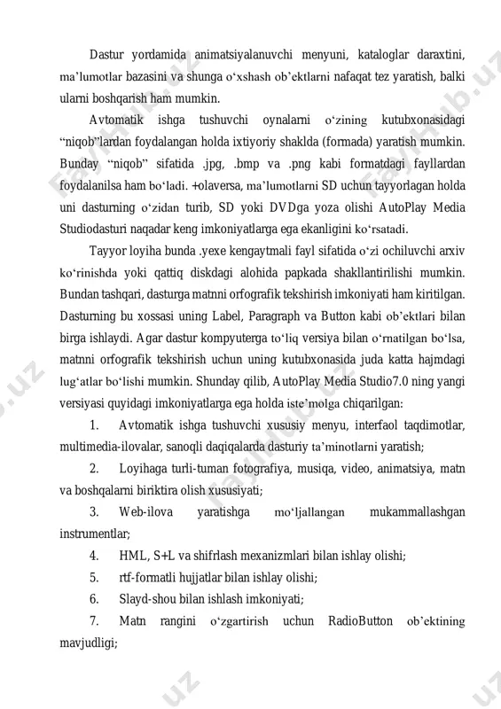 i boshqarish ham mumkin. avtomatik ishga tushuvchi oynalarni o‘zining kutubxonasidagi “niqob”lardan foydalangan holda ixtiyoriy shaklda (formada) yaratish mumkin. bunday “niqob” sifatida .jpg, .bmp va .png kabi formatdagi fayllardan foydalanilsa ham bo‘ladi. +olaversa, ma’lumotlarni sd uchun tayyorlagan holda uni dasturning o‘zidan turib, sd yoki dvdga yoza olishi autoplay media studiodasturi naqadar keng imkoniyatlarga ega ekanligini ko‘rsatadi. tayyor loyiha bunda .yexe kengaytmali fayl sifatida o‘zi ochiluvchi arxiv ko‘rinishda yoki qattiq diskdagi alohida papkada shakllantirilishi mumkin. bundan tashqari, dasturga matnni orfografik tekshirish imkoniyati ham kiritilgan. dasturning bu xossasi uning label, paragraph va button kabi ob’ektlari bilan birga ishlaydi. agar dastur kompyuterga to‘liq versiya bilan o‘rnatilgan bo‘lsa, matnni orfografik tekshirish uchun uning kutubxonasida juda katta hajmdagi lug‘atlar bo‘lishi mumkin. shunday qilib, autoplay media studio7.0 ning yangi versiyasi quyidagi imkoniyatlarga ega holda iste’molga chiqarilgan: 1. avtomatik ishga tushuvchi xususiy menyu, interfaol taqdimotlar, multimedia-ilovalar, sanoqli daqiqalarda dasturiy ta’minotlarni yaratish; 2. loyihaga turli-tuman fotografiya, musiqa, video, animatsiya, …