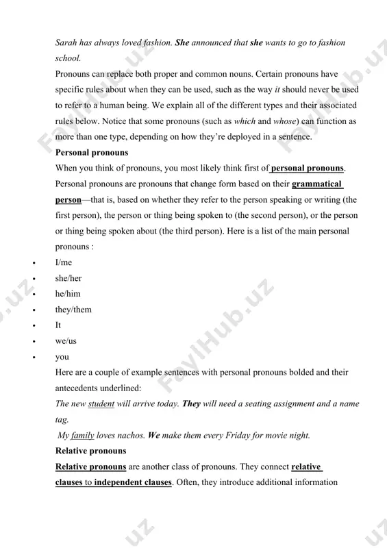 nk of pronouns, you most likely think first of personal pronouns. personal pronouns are pronouns that change form based on their grammatical person—that is, based on whether they refer to the person speaking or writing (the first person), the person or thing being spoken to (the second person), or the person or thing being spoken about (the third person). here is a list of the main personal pronouns : · i/me · she/her · he/him · they/them · it · we/us · you here are a couple of example sentences with personal pronouns bolded and their antecedents underlined: the new student will arrive today. they will need a seating assignment and a name tag. my family loves nachos. we make them every friday for movie night. relative pronouns relative pronouns are another class of pronouns. they connect relative clauses to independent clauses. often, they introduce additional information about something mentioned …