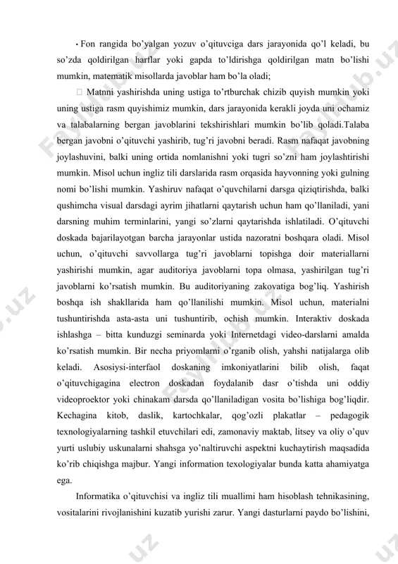 ar auditoriya javoblarni topa olmasa, yashirilgan tug’ri javoblarni ko’rsatish mumkin. bu auditoriyaning zakovatiga bog’liq. yashirish boshqa ish shakllarida ham qo’llanilishi mumkin. misol uchun, materialni tushuntirishda asta-asta uni tushuntirib, ochish mumkin. interaktiv doskada ishlashga – bitta kunduzgi seminarda yoki internetdagi video-darslarni amalda ko’rsatish mumkin. bir necha priyomlarni o’rganib olish, yahshi natijalarga olib keladi. asosiysi-interfaol doskaning imkoniyatlarini bilib olish, faqat o’qituvchigagina electron doskadan foydalanib dasr o’tishda uni oddiy videoproektor yoki chinakam darsda qo’llaniladigan vosita bo’lishiga bog’liqdir. kechagina kitob, daslik, kartochkalar, qog’ozli plakatlar – pedagogik texnologiyalarning tashkil etuvchilari edi, zamonaviy maktab, litsey va oliy o’quv yurti uslubiy uskunalarni shahsga yo’naltiruvchi aspektni kuchaytirish maqsadida ko’rib chiqishga majbur. yangi information texologiyalar bunda katta ahamiyatga ega. informatika o’qituvchisi va ingliz tili muallimi ham hisoblash tehnikasining, vositalarini rivojlanishini kuzatib yurishi zarur. yangi dasturlarni paydo bo’lishini, ularni o’zining va boshqa spesifikalarga doirligini yahshi tahlil qilmog’i kerak. dasturlar ustida ishlashni bilishi, o’z faniga yangi ishlanmalarni, ta’lim resurslarini yarata bilishi …