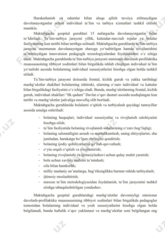uri asosida ishlab chiqilgan dastur (jumladan, mualliflik, moslashtirilgan va boshqa dastur) bilan, ilk va maktabgacha ta’lim yoshidagi bolalar rivojlanishiga qo‘yilgan davlat talablariga muvofiq belgilanadi. mehrli maktabda maktabgacha gospital guruhlari ilk va maktabgacha yoshdagi bolalar rivojlanishiga qo‘yiladigan davlat talablari va maktabgacha ta’lim davlat o‘quv dasturiga muvofiq bolalarning yoshiga oid xususiyatlarini inobatga olgan holda tashkil etiladi va jihozlanadi. davolanayotganlarni maktabgacha gospital guruhlariga qabul qilish mehrli maktab tomonidan taqdim etiladigan ro‘yxatlar asosida amalga oshiriladi. mehrli maktabning bir guruh xonasida 2 tadan ko‘p bo‘lmagan maktabgacha gospital guruhlari faoliyatini ikki smenada alohida tashkil etishga ruxsat etiladi. maktabgacha gospital guruhlari ham bir xil yoshdagi, ham turli yoshdagi davolanayotganlar bilan to‘ldirilishi mumkin. bolalarni guruhlardan chiqarish davolayotgan shifokorning davolanishni tugatish to‘g‘risidagi ko‘chirmasi yoki ma’lumotnomasi asosida amalga oshiriladi. shifokor tomonidan har kuni o‘tkaziladigan ko‘rik natijalariga ko‘ra, davolanayotganlar ta’lim jarayonidan vaqtincha chetlashtirilishi mumkin. harakatlanish va odamlar bilan aloqa qilish tavsiya etilmaydigan davolanayotganlar uchun individual ta’lim va tarbiya xizmatlari tashkil etilishi …