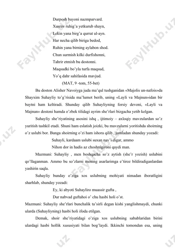 i, tahrir etmish bu dostonni. maqsudki bo’yla turfa maqsud, yo’q dahr sahifasida mavjud. (mat, 9 -tom, 55-bet) bu doston alisher navoiyga juda ma’qul tushganidan «majolis un-nafois»da shayxim suhayliy to’g’risida ma’lumot berib, uning «layli va majnun»idan bir baytni ham keltiradi. shunday qilib suhayliyning forsiy devoni, «layli va majnun» dostoni hamda o’zbek tilidagi ayrim she’rlari bizgacha yetib kelgan. suhayliy she’riyatining asosini ishq , ijtimoiy – axloqiy mavzulardan so’z yuritish tashkil etadi. shuni ham eslatish joizki, bu mavzularni yoritishda shoirning o’z uslubi bor. bunga shoirning o’zi ham ishora qilib , jumladan shunday yozadi: suhayli, kardaam uslubi suxan nav’i digar, ammo nihon dor in hadis az choshnigironi qaydi man. mazmuni: suhayliy , men boshqacha so’z aytish (she’r yozish) uslubini qo’llaganman. ammo bu so’zlarni mening asarlarimga e’tiroz bildiradiganlardan yashirin saqla. suhayliy bunday o’ziga xos uslubning mohiyati nimadan iboratligini sharhlab, shunday yozadi: ey, ki abyoti suhayliro muassir gufta , dur nabvad guftahoi o’ chu hasbi holi …