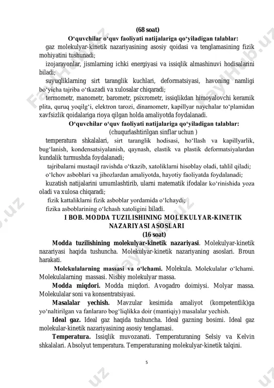 qilinib tasdiqlanishi maqsadga muvofiqdir. mazkur dasturda foydalanishga tavsiya etilayotgan adabiyotlar ro‘yxatidan fan o‘qituvchilari ijodiy yondoshgan holda mavzularni kengaytirib o‘qitishda foydalanishlari mumkin. mazkur o‘quv dasturi 2019/2020 o‘quv yilida ix sinflarda amaliyotga joriy etiladi. 5 (68 soat) o‘quvchilar o‘quv faoliyati natijalariga qo‘yiladigan talablar: gaz molekulyar-kinetik nazariyasining asosiy qoidasi va tenglamasining fizik mohiyatini tushunadi; izojarayonlar, jismlarning ichki energiyasi va issiqlik almashinuvi hodisalarini biladi; suyuqliklarning sirt taranglik kuchlari, deformatsiyasi, havoning namligi bo‘yicha tajriba o‘tkazadi va xulosalar chiqaradi; termometr, manometr, barometr, psixrometr, issiqlikdan himoyalovchi keramik plita, quruq yoqilg‘i, elektron tarozi, dinamometr, kapillyar naychalar to‘plamidan xavfsizlik qoidalariga rioya qilgan holda amaliyotda foydalanadi. o‘quvchilar o‘quv faoliyati natijalariga qo‘yiladigan talablar: (chuqurlashtirilgan sinflar uchun ) temperatura shkalalari, sirt taranglik hodisasi, ho‘llash va kapillyarlik, bug‘lanish, kondensatsiyalanish, qaynash, elastik va plastik deformatsiyalardan kundalik turmushda foydalanadi; tajribalarni mustaqil ravishda o‘tkazib, xatoliklarni hisoblay oladi, tahlil qiladi; o‘lchov asboblari va jihozlardan amaliyotda, hayotiy faoliyatda foydalanadi; kuzatish natijalarini umumlashtirib, ularni matematik ifodalar ko‘rinishida yoza oladi …