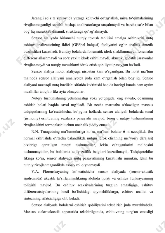 nutqiy tovush tahlilini amalga oshiruvchi nutq eshituv analizatorining ildizi (geshel halqasi) faoliyatini og‘ir analitik-sintetik buzilishlari kuzatiladi. bunday bolalarda fonematik idrok shakllanmaydi, fonemalar differensiallashmaydi va so‘z yaxlit idrok eshitilmaydi, akustik, gnostik jarayonlar rivojlanmaydi va nutqiy tovushlarni idrok etish qobiliyati pasaygan bo‘ladi. sensor alaliya motor alaliyaga nisbatan kam o‘rganilgan. bu holat ma’lum ma’noda sensor alaliyani amaliyotda juda kam o‘rganish bilan bog‘liq. sensor alaliyani mustaqil nutq buzilishi sifatida ko‘rinishi haqida hozirgi kunda ham ayrim mualliflar aniq bir fikr ayta olmaydilar. nutqiy tushunishning yetishmasligi yoki yo‘qligida, eng avvalo, odamning eshitish holati haqida savol tug‘iladi. bir necha marotaba o‘tkazilgan maxsus tadqiqotlarning ko‘rsatishicha, ko‘pgina hollarda sensor alaliyali bolalarda tonal (jismoniy) eshituvning sezilarsiz pasayishi mavjud, biroq u nutqiy tushunishning rivojlanishini tormozlashi uchun unchalik jiddiy emas. n.n. traugotning ma’lumotlariga ko‘ra, ma’lum bolalar 6 m uzoqlikda (bu normal eshitishda o‘rtacha balandlikda nutqni idrok etishning me’yoriy darajasi) o‘zlariga qaratilgan nutqni tushunadilar, lekin eshitganlarini ma’nosini tushunmaydilar, bu bolalarda aqliy zaiflik belgilari …