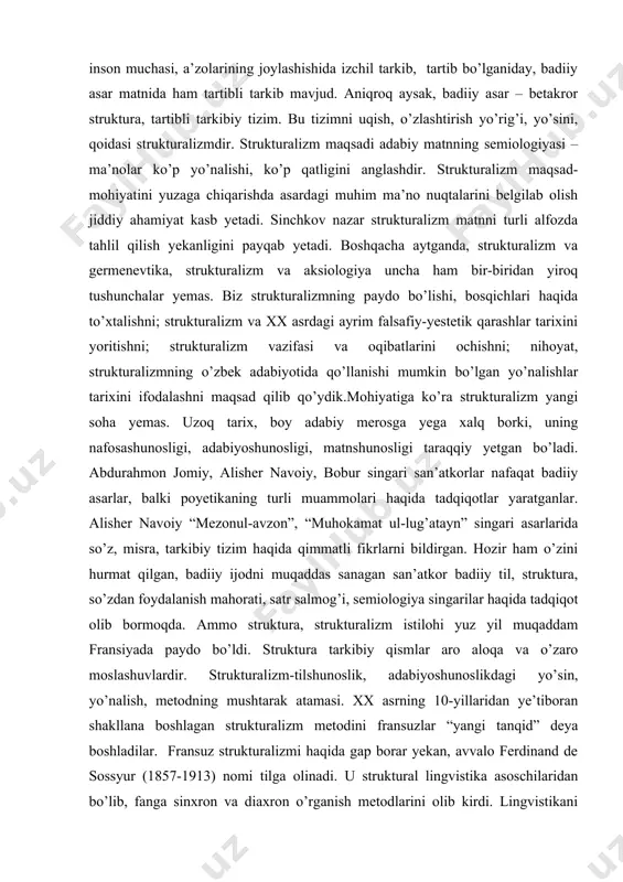 tadqiqotlar yaratganlar. alisher navoiy “mezonul-avzon”, “muhokamat ul-lug’atayn” singari asarlarida so’z, misra, tarkibiy tizim haqida qimmatli fikrlarni bildirgan. hozir ham o’zini hurmat qilgan, badiiy ijodni muqaddas sanagan san’atkor badiiy til, struktura, so’zdan foydalanish mahorati, satr salmog’i, semiologiya singarilar haqida tadqiqot olib bormoqda. ammo struktura, strukturalizm istilohi yuz yil muqaddam fransiyada paydo bo’ldi. struktura tarkibiy qismlar aro aloqa va o’zaro moslashuvlardir. strukturalizm-tilshunoslik, adabiyoshunoslikdagi yo’sin, yo’nalish, metodning mushtarak atamasi. xx asrning 10-yillaridan ye’tiboran shakllana boshlagan strukturalizm metodini fransuzlar “yangi tanqid” deya boshladilar. fransuz strukturalizmi haqida gap borar yekan, avvalo ferdinand de sossyur (1857-1913) nomi tilga olinadi. u struktural lingvistika asoschilaridan bo’lib, fanga sinxron va diaxron o’rganish metodlarini olib kirdi. lingvistikani izchil tizim sifatida o’rganish, til va semiotika aro uzviy bog’liqlik masalalari f.de sossyur nomi bilan bog’liq. r.o.yakobson (1896-1982) strukturani badiiy asar fabulasi va kompozisiyasi bilan uzviy bog’liqlikda o’rganish yo’sinini ishlab chiqdi. uning tadqiqotlari ko’proq lingvistik strukturalizm bilan bog’lanib ketgan. tadqiqotchi jan-mari ozia struktura …