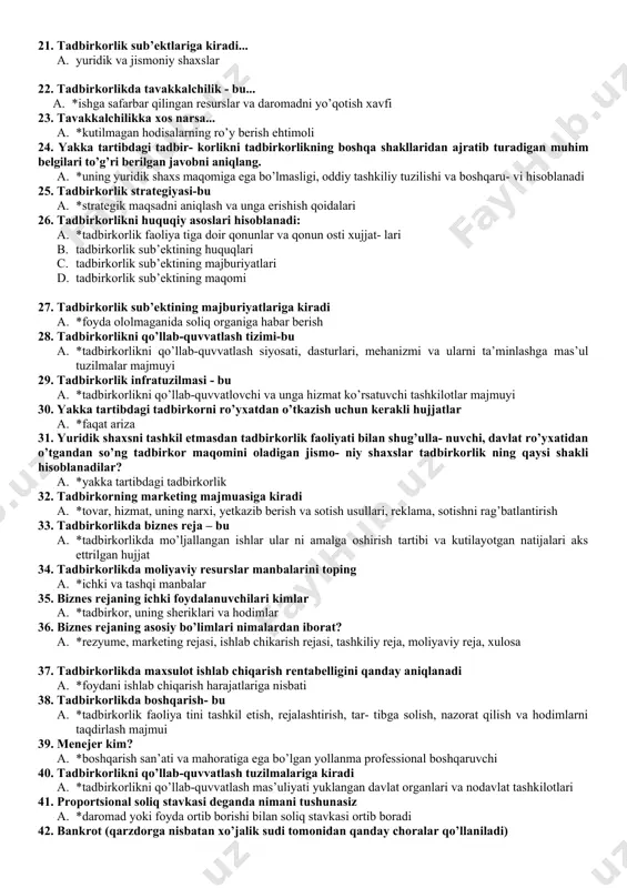rlik faoliyati bilan shug’ullanuvchi yuridik va jismoniy shaxs 16. tadbirkorlik turi – bu... a. *o’z elementlari, ularning aloqalari va munosabatlarini mujassamlashtirgan xossa- lari va xususiyatlari bilan ajralib turadigan tadbirkorlik yo’nalishidir 17. tadbirkorlik belgilarini aniqlang. a. *novatorlik, yaratuvchanlik, tashabbuskorlik, islohotchilik, tavakkalchilik 18. tadbirkorlik shakli – bu ... a. *tadbirkorlikning (alohida turining) yaxlit tashqi ifodalanishi va strukturasi, elementlari, aloqalari va munosabatlarining barqaror muayyanligi va tipidir. 19. tadbirkorlik tamoyillarini belgilang. *erkinlik, mustaqillik, moddiy javobgarlik, ixtiyoriylik, qonuniylik a. no​vatorlik, mustaqillik, moddiy javobgarlik, qonuniylik 20. yuridik shaxs maqomiga berilgan to’g’ri tarifni aniqlang a. *xo’jalik yuritishida yoki operativ boshqaruvida mol-mulkka ega bo’lgan va o’z maj- buriyatlari bo’yicha shu mol-mulk bilan javob beradigan, shuningdek, mustaqil balansga ega bo’lgan korxona, tashkilot, muassasalar hamda ularning mustaqil bo’linmalari tushiniladi. 21. tadbirkorlik sub’ektlariga kiradi... a. yuridik va jismoniy shaxslar 22. tadbirkorlikda tavakkalchilik - bu... a. *ishga safarbar qilingan resurslar va daromadni yo’qotish xavfi 23. tavakkalchilikka xos narsa... a. *kutilmagan hodisalarning ro’y …