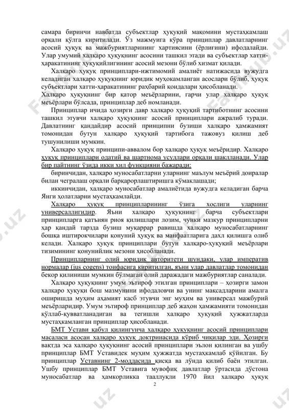 қ ва мажбуриятларининг хартиясини (ёрлиғини) ифодалайди. улар умумий халқаро ҳуқуқнинг асосини ташкил этади ва субъектлар хатти-ҳаракатининг ҳуқуқийлигининг асосий мезони бўлиб хизмат қилади. халқаро ҳуқуқ принциплари-ижтимомий амалиёт натижасида вужудга келадиган халқаро ҳуқуқнинг юридик муҳокамланган асослари бўлиб, ҳуқуқ субъектлари хатти-ҳаракатининг раҳбарий қоидалари ҳисобланади. халқаро ҳуқуқнинг бир қатор меъёрларини, гарчи улар халқаро ҳуқуқ меъёрлари бўлсада, принциплар деб номланади. принциплар ичида ҳозирги давр халқаро ҳуқуқий тартиботнинг асосини ташкил этувчи халқаро ҳуқуқнинг асосий принциплари ажралиб туради. давлатнинг қандайдир асосий принципни бузиши халқаро ҳамжамият томонидан бутун халқаро ҳуқуқий тартибога тажовуз қилиш деб тушунилиши мумкин. халқаро ҳуқуқ принципи-аввалом бор халқаро ҳуқуқ меъёридир. халқаро ҳуқуқ принциплари одатий ва шартнома усуллари орқали шаклланади. улар бир пайтнинг ўзида икки хил функцияни бажаради: биринчидан, халқаро муносабатларни уларнинг маълум меъёрий доиралар билан чегралаш орқали барқарорлаштиришга кўмаклашади; иккинчидан, халқаро муносабатлар амалиётида вужудга келадиган барча янги ҳолатларни мустаҳкамлайди. халқаро ҳуқуқ принципларининг ўзига хослиги уларнинг универсаллигидир. яъни халқаро ҳуқуқнинг барча субъектлари принципларга қатъиян риоя қилишлари …