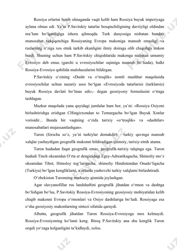 b makonni evropa o‘rmonlari va osiyo dashtlariga bo‘ladi. rossiyaga esa o‘sha geosiyosiy makonlarning sintezi sifatida qaraydi. albatta, geografik jihatdan turon rossiya-evrosiyoga mos kelmaydi. rossiya-evrosiyoning ko‘lami keng. biroq p.savitskiy ana shu kenglik turon orqali yo‘zaga kelganligini ta’kidlaydi, xolos. bu tomondan rossiyaga evropada ba’zan «mug‘ul ruhini tashuvchi» «varvarlar» sifatida qarashadi. vaholanki, bunday qarashlar «evrosiyoni o‘z izmiga ololmay kelayotgan» /arbning - talassokratiya kuchlarining o‘z manfaatlari yo‘lida bildirgan sub’ektiv qarashlaridan boshqa narsa emas. p.savitskiy ijodining tarkibiy qismi yana bir kontseptsiya - «rivojlanish o‘chog‘i» kontseptsiyasi bilan bog‘liq. «rivojlanish o‘chog‘i» f.rattselb «siyosiy geografiyasi»da sharhlangan «raum»-«borliq» tushunchasi bilan mohiyatan to‘g‘ri keladi. bunda nemis «:organitsistik» maktabiga mos keluvchi hamda aglosakson geosiyosatchilarining voqealarni faqat tashqi bog‘lanish va izchilligiga qarab tasvirlovchi qarashlari- pragmatizmiga zid bo‘lgan evrosiyochilarning «:organitsistik» kayfiyatlari o‘z ifodasini topgan. «rivojlanish o‘chog‘i» - bu rossiya-evrosiyo. makonda ijtimoiy-siyosiy muhit va uning hududidagi geografik geografik individuum (landshaftlar) o‘zaro uyg‘unlashgan. «rivojlanish o‘chog‘i»ning yuksalishiga nafaqat geografik, balki u bilan barobarida etnik, tarixiy, xo‘jalikka …