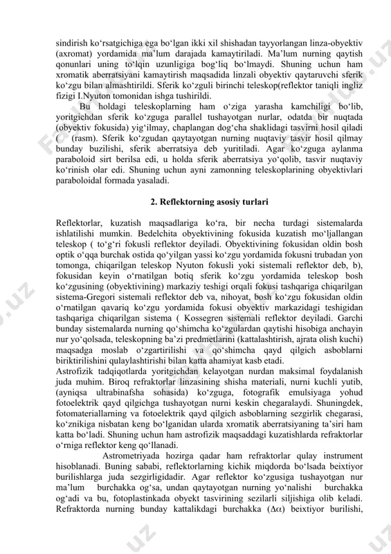 orlangan linza-obyektiv (axromat) yordamida ma’lum darajada kamaytiriladi. ma’lum nurning qaytish qonunlari uning to‘lqin uzunligiga bog‘liq bo‘lmaydi. shuning uchun ham xromatik aberratsiyani kamaytirish maqsadida linzali obyektiv qaytaruvchi sferik ko‘zgu bilan almashtirildi. sferik ko‘zguli birinchi teleskop(reflektor taniqli ingliz fizigi i.nyuton tomonidan ishga tushirildi. bu holdagi teleskoplarning ham o‘ziga yarasha kamchiligi bo‘lib, yoritgichdan sferik ko‘zguga parallel tushayotgan nurlar, odatda bir nuqtada (obyektiv fokusida) yig‘ilmay, chaplangan dog‘cha shaklidagi tasvirni hosil qiladi ( (rasm). sferik ko‘zgudan qaytayotgan nurning nuqtaviy tasvir hosil qilmay bunday buzilishi, sferik aberratsiya deb yuritiladi. agar ko‘zguga aylanma paraboloid sirt berilsa edi, u holda sferik aberratsiya yo‘qolib, tasvir nuqtaviy ko‘rinish olar edi. shuning uchun ayni zamonning teleskoplarining obyektivlari paraboloidal formada yasaladi. 2. reflektorning asosiy turlari reflektorlar, kuzatish maqsadlariga ko‘ra, bir necha turdagi sistemalarda ishlatilishi mumkin. bedelchita obyektivining fokusida kuzatish mo‘ljallangan teleskop ( to‘g‘ri fokusli reflektor deyiladi. obyektivining fokusidan oldin bosh optik o‘qqa burchak ostida qo‘yilgan yassi ko‘zgu yordamida fokusni trubadan yon tomonga, …