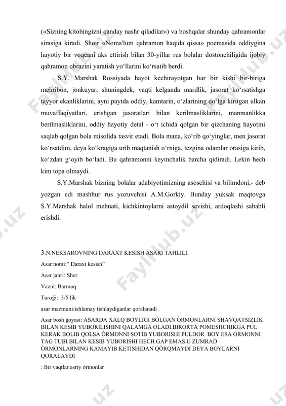 («katya budanova»), seryoja smirnov («sizning kitobingizni qanday nashr qiladilar») va boshqalar shunday qahramonlar sirasiga kiradi. shoir «noma'lum qahramon haqida qissa» poemasida oddiygina hayotiy bir voqeani aks ettirish bilan 30-yillar rus bolalar dostonchiligida ijobiy qahramon obrazini yaratish yo‘llarini ko‘rsatib berdi. s.y. marshak rossiyada hayot kechirayotgan har bir kishi bir-biriga mehribon, jonkuyar, shuningdek, vaqti kelganda mardlik, jasorat ko‘rsatishga tayyor ekanliklarini, ayni paytda oddiy, kamtarin, o‘zlarining qo‘lga kiritgan ulkan muvaffaqiyatlari, erishgan jasoratlari bilan kerilmasliklarini, manmanlikka berilmasliklarini, oddiy hayotiy detal - o‘t ichida qolgan bir qizchaning hayotini saqlab qolgan bola misolida tasvir etadi. bola mana, ko‘rib qo‘yinglar, men jasorat ko‘rsatdim, deya ko‘kragiga urib maqtanish o‘rniga, tezgina odamlar orasiga kirib, ko‘zdan g‘oyib bo‘ladi. bu qahramonni keyinchalik barcha qidiradi. lekin hech kim topa olmaydi. s.y.marshak bizning bolalar adabiyotimizning asoschisi va bilimdoni,- deb yozgan edi mashhur rus yozuvchisi a.m.gorkiy. bunday yuksak maqtovga s.y.marshak halol mehnati, kichkintoylarni astoydil sevishi, ardoqlashi sababli erishdi. 3.n.neksarovning daraxt kesish asari tahlili. asar …