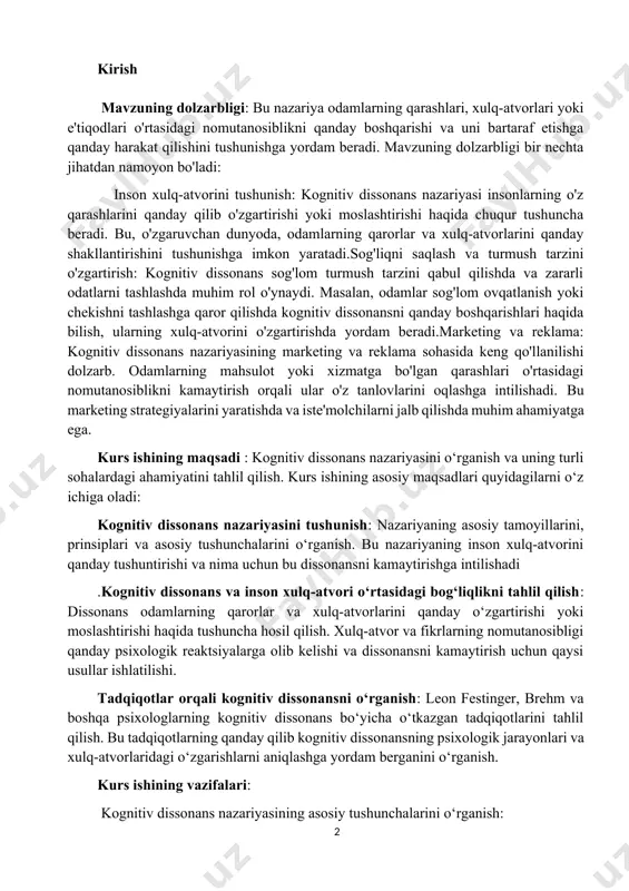 intilishadi .kognitiv dissonans va inson xulq-atvori o‘rtasidagi bog‘liqlikni tahlil qilish: dissonans odamlarning qarorlar va xulq-atvorlarini qanday o‘zgartirishi yoki moslashtirishi haqida tushuncha hosil qilish. xulq-atvor va fikrlarning nomutanosibligi qanday psixologik reaktsiyalarga olib kelishi va dissonansni kamaytirish uchun qaysi usullar ishlatilishi. tadqiqotlar orqali kognitiv dissonansni o‘rganish: leon festinger, brehm va boshqa psixologlarning kognitiv dissonans bo‘yicha o‘tkazgan tadqiqotlarini tahlil qilish. bu tadqiqotlarning qanday qilib kognitiv dissonansning psixologik jarayonlari va xulq-atvorlaridagi o‘zgarishlarni aniqlashga yordam berganini o‘rganish. kurs ishining vazifalari: kognitiv dissonans nazariyasining asosiy tushunchalarini o‘rganish: kognitiv dissonansning nima ekanligini aniqlash va uning psixologik jarayonlarini tushuntirish. dissonans va xulq-atvor o‘rtasidagi bog‘liqlikni o‘rganish. kognitiv dissonans nazariyasining asoschisi leon festingerning tadqiqotlarini tahlil qilish: festingerning kognitiv dissonans nazariyasini ishlab chiqishdagi asosiy g‘oyalarini o‘rganish. dissonansning turli holatlarda qanday yuzaga kelishi va qanday kamaytirilishi haqida tadqiqot natijalarini tahlil qilish. boshqa tadqiqotchilar va zamonaviy tadqiqotlar orqali kognitiv dissonansni o‘rganish: brehm, zimbardo va boshqa psixologlarning kognitiv dissonans bo‘yicha o'tkazgan tadqiqotlarini ko‘rib chiqish. …