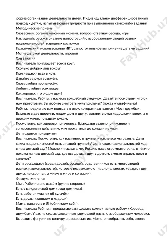тельности детей. индивидуально- дифференцированный подход к детям, испытывающим трудности при выполнении каких-либо заданий методические приемы: словесный: организационный момент, вопрос- ответная беседа, игры наглядный: рассматривание иллюстраций с изображением людей разных национальностей, народных костюмов практический: использование икт, самостоятельное выполнение детьми заданий мотив детской деятельности: игровой ход занятия воспитатель приглашает всех в круг: сколько добрых лиц вокруг приглашаю я всех в круг. давайте за руки возьмём, слова любви произнесём. любим, любим всех вокруг как хорошо, что рядом друг! воспитатель: ребята, у нас есть волшебный сундучок. давайте посмотрим, что он нам приготовил. вы любите смотреть мультфильмы? (показ мультфильма) ребята, предлагаю вам поиграть в игру, которая называется «мост дружбы». встаньте в две шеренги, лицом друг к другу, вытяните руки ладошками вверх, а я прокачу мячик по вашим рукам. посмотрите, как здорово получилось. благодаря взаимопониманию и согласованным действиям, мяч прокатился до конца и не упал. дети садятся полукругом. воспитатель: посмотрите, как нас много в группе, и …