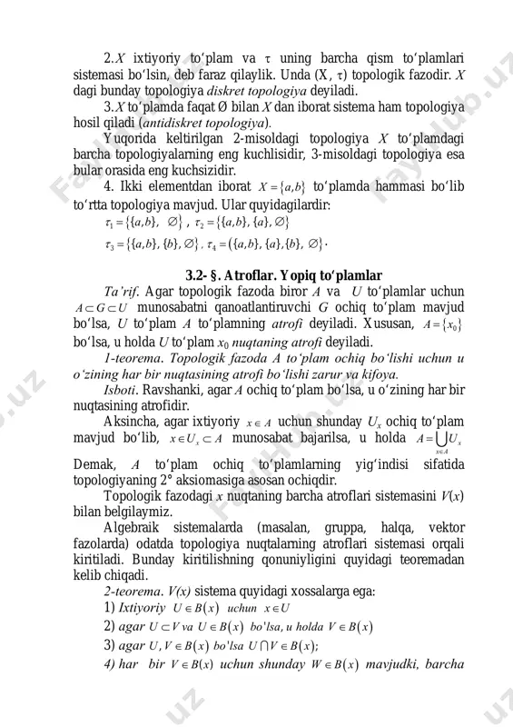 l qiladi (antidiskret topologiya). yuqorida keltirilgan 2-misoldagi topologiya x to‘plamdagi barcha topologiyalarning eng kuchlisidir, 3-misoldagi topologiya esa bular orasida eng kuchsizidir. 4. ikki elementdan iborat { },x a b= to‘plamda hammasi bo‘lib to‘rtta topologiya mavjud. ular quyidagilardir: { }1 { , },a bτ = ∅ , { }2 { , }, { },a b aτ = ∅ { }3 { , }, { },a b bτ = ∅ , ( }4 { , }, { },{ },a b a bτ = ∅ . 3.2- §. atroflar. yopiq to‘plamlar ta’rif. agar topologik fazoda biror a va u to‘plamlar uchun a g u⊂ ⊂ munosabatni qanoatlantiruvchi g ochiq to‘plam mavjud bo‘lsa, u to‘plam a to‘plamning atrofi deyiladi. xususan, { }0a x= bo‘lsa, u holda u to‘plam x0 nuqtaning atrofi deyiladi. 1-teorema. topologik fazoda a to‘plam ochiq bo‘lishi uchun u o‘zining har bir nuqtasining atrofi bo‘lishi zarur va kifoya. isboti. ravshanki, agar a …