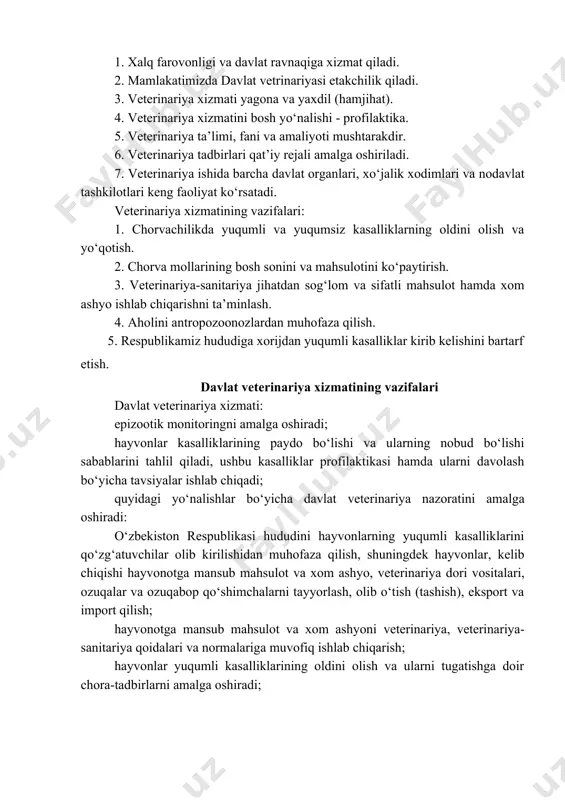 qiga xizmat qiladi. 2. mamlakatimizda davlat vetrinariyasi etakchilik qiladi. 3. veterinariya xizmati yagona va yaxdil (hamjihat). 4. veterinariya xizmatini bosh yo‘nalishi - profilaktika. 5. veterinariya ta’limi, fani va amaliyoti mushtarakdir. 6. veterinariya tadbirlari qat’iy rejali amalga oshiriladi. 7. veterinariya ishida barcha davlat organlari, xo‘jalik xodimlari va nodavlat tashkilotlari keng faoliyat ko‘rsatadi. veterinariya xizmatining vazifalari: 1. chorvachilikda yuqumli va yuqumsiz kasalliklarning oldini olish va yo‘qotish. 2. chorva mollarining bosh sonini va mahsulotini ko‘paytirish. 3. veterinariya-sanitariya jihatdan sog‘lom va sifatli mahsulot hamda xom ashyo ishlab chiqarishni ta’minlash. 4. aholini antropozoonozlardan muhofaza qilish. 5. respublikamiz hududiga xorijdan yuqumli kasalliklar kirib kelishini bartarf etish. davlat veterinariya xizmatining vazifalari davlat veterinariya xizmati: epizootik monitoringni amalga oshiradi; hayvonlar kasalliklarining paydo bo‘lishi va ularning nobud bo‘lishi sabablarini tahlil qiladi, ushbu kasalliklar profilaktikasi hamda ularni davolash bo‘yicha tavsiyalar ishlab chiqadi; quyidagi yo‘nalishlar bo‘yicha davlat veterinariya nazoratini amalga oshiradi: o‘zbekiston respublikasi hududini hayvonlarning yuqumli kasalliklarini qo‘zg‘atuvchilar olib kirilishidan muhofaza …