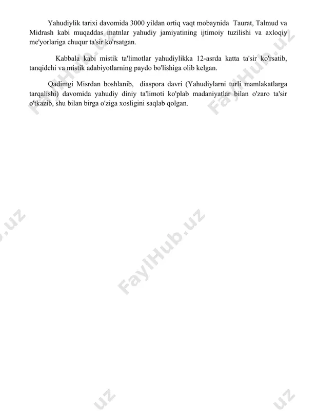 ir ko'rsatib, tanqidchi va mistik adabiyotlarning paydo bo'lishiga olib kelgan. qadimgi misrdan boshlanib, diaspora davri (yahudiylarni turli mamlakatlarga tarqalishi) davomida yahudiy diniy ta'limoti ko'plab madaniyatlar bilan o'zaro ta'sir o'tkazib, shu bilan birga o'ziga xosligini saqlab qolgan. 📌xulosa yahudiy din ta’limotlari insonning xudoga bo‘lgan sadoqatini, axloqiy qadriyatlarga rioya qilishni va o‘z xalqiga sadoqatni ta’kidlaydi. bu ta’limotlar halol hayot kechirish va adolatli jamiyat qurishga yo‘naltirilgan. 📚foydalanilgan adabiyotlar 1. яҳудий диний таълимотларининг асосий манбалари таврот (яҳудий муқаддас китоби), талмуд (яҳудий диний қонун ва талқинлар тўплами) ва мишна (тавротнинг талқинлари ва қўшимчалар тўплами) ҳисобланади. 2. яҳудийликда аллоҳга бўлган имон, тавротнинг муқаддаслиги ва яҳудий халқининг танланиш ғояси асосий таълимотлардандир. 3