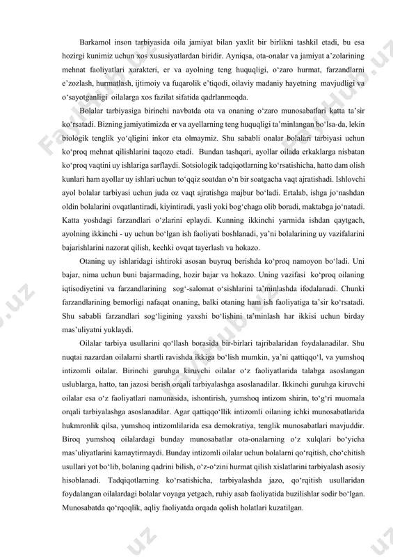 ha uslublar uyg‘unlashuvda qo‘llaniladi. bizning hozirgi sharoitimizda ko‘proq ishontirish va unga hamohang uslublar ko‘proq tatbiq etiladi (masalan, ma’qullash, rag‘batlashtirish). majbur etish esa boshqalarga nisbatan yerdamchi usul sifatida qo‘llaniladi. demak, tarbiya usullari va uslublarini tanlash, ularni takomillashtirish va tatbiq etish oila hayotining muhim formasidir. yesh avlod tarbiyasining muvaffaqiyati biron-bir alohida olingan usullarga emas, balki o‘ylab va yaxshi tashkil etilgan uslublar tizimiga bog‘liqdir. oilada qo‘llanilgan u yeki bu usullar haqida gap ketganda, shuni esda saqlash lozimki, agar oilaning hayot tarzi, turmushi va axloqiga monand usullar tanlansa, tarbiyaviy samaradorlik oshishi yoki mos kelmasa, aksincha bo‘lishi hayotda ko‘plab kuzatilgan. oilada bolalarni tarbiyalash o‘zining bir qancha milliy xususiyatlariga ega. ular xalqning shakllangan oilaviy an’analari, urf-odatlari, xalqning ruhiyati, hayoti va turmush tarzidir. respublikamiz bolalarga ko‘rsatadigan amaliy ta’sirini oila orqali amalga oshiradi. oilaning bolalariga ko‘rsatadigan ta’sir doirasi shunchalik kattaki, u jamiyat ta’siri bilan uyg‘unlashib ketadi. shu bilan birga, biz uning o‘ziga xos imkoniyatlari mavjudligini inkor eta olmaymiz. …
