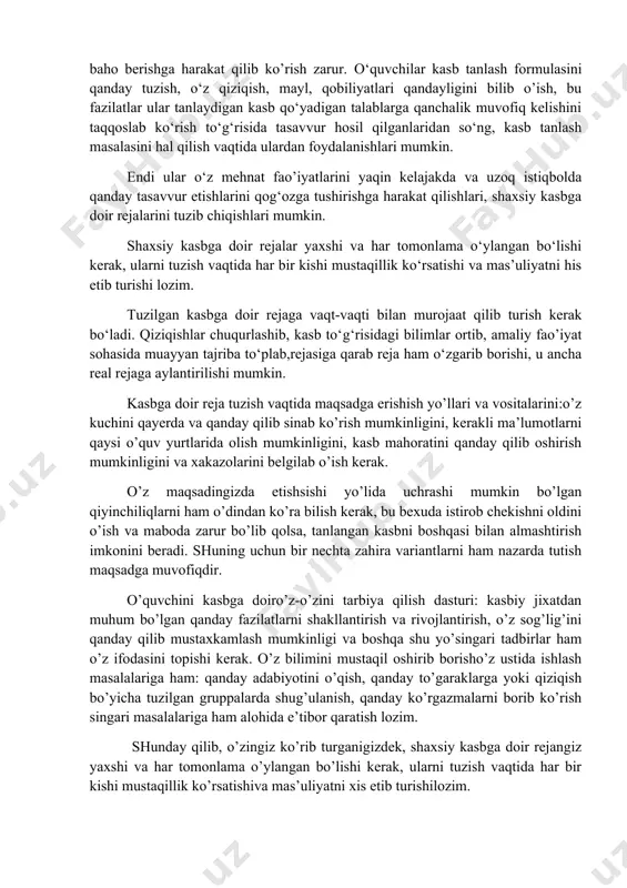 chun har bir kishi o’z imkoniyatlariga: qiziqishlari,mayllari va qobilyatlariga, salomatliligiga, irodaviy sifatlariga real baho berishga harakat qilib ko’rish zarur. o‘quvchilar kasb tanlash formulasini qanday tuzish, o‘z qiziqish, mayl, qobiliyatlari qandayligini bilib o’ish, bu fazilatlar ular tanlaydigan kasb qo‘yadigan talablarga qanchalik muvofiq kelishini taqqoslab ko‘rish to‘g‘risida tasavvur hosil qilganlaridan so‘ng, kasb tanlash masalasini hal qilish vaqtida ulardan foydalanishlari mumkin. endi ular o‘z mehnat fao’iyatlarini yaqin kelajakda va uzoq istiqbolda qanday tasavvur etishlarini qog‘ozga tushirishga harakat qilishlari, shaxsiy kasbga doir rejalarini tuzib chiqishlari mumkin. shaxsiy kasbga doir rejalar yaxshi va har tomonlama o‘ylangan bo‘lishi kerak, ularni tuzish vaqtida har bir kishi mustaqillik ko‘rsatishi va mas’uliyatni his etib turishi lozim. tuzilgan kasbga doir rejaga vaqt-vaqti bilan murojaat qilib turish kerak bo‘ladi. qiziqishlar chuqurlashib, kasb to‘g‘risidagi bilimlar ortib, amaliy fao’iyat sohasida muayyan tajriba to‘plab,rejasiga qarab reja ham o‘zgarib borishi, u ancha real rejaga aylantirilishi mumkin. kasbga doir reja tuzish vaqtida maqsadga erishish yo’llari va …