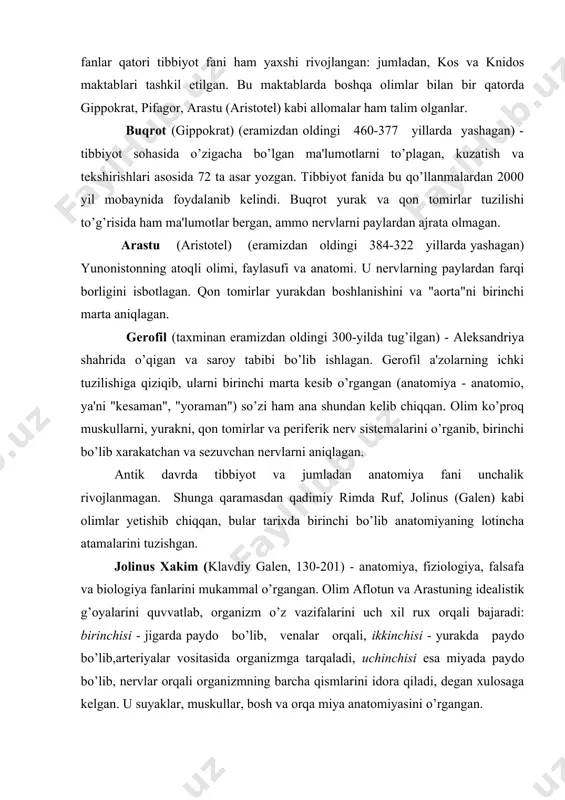 oqishini birinchi bo’lib isbotlagan. u davrda odam anatomiyasini murdalarda o’rganish mumkin bo’lmaganligi tufayli olim odam a'zolari anatomiyasini hayvonlarda o’rganishga majbur bo’lgan. shu boisdan jolinusning odam organizmining tuzilishi haqidagi ma'lumotlari xatolardan holi emas. o’rta (v - xi) asrlarda dinning fan rivojiga to’sqinlik qilishiga qaramasdan o’rta osiyoda bir qancha mashhur olimlar yetishib chiqdi. ana shulardan biri buyuk alloma abu ali ibn sinodir (980-1037). u falsafa, adabiyot, matematika, kimyo, astronomiya, musiqashunoslik va tibbiyot bilan shug’ullangan. u buxoro shahri yaqinidagi afshona qishlog’ida tug’ilgan. dastlabki ilmni buxoroda olgan va 17 yoshlik chog’idayoq ko’pgina fanlarni mukammal egallagan. abu ali ibn sino xorazm va eronda saroy tabibi bo’lib xizmat qilgan. tibbiyotdagi misli ko’rilmagan buyuk va ajoyib xizmatlari, kashfiyotlari uni butun dunyoga mashxur etgan. ibn sino 100 dan ortiq asar yaratgan, bulardan eng kattasi - "tib qonunlari" 1000- yillarda yozilgan. kitob 5 jildli bo’lib, birinchi tomi anatomiya va fiziologiyaga bag’ishlangan. ibn sino o’zining bu buyuk va o’lmas kitobida …