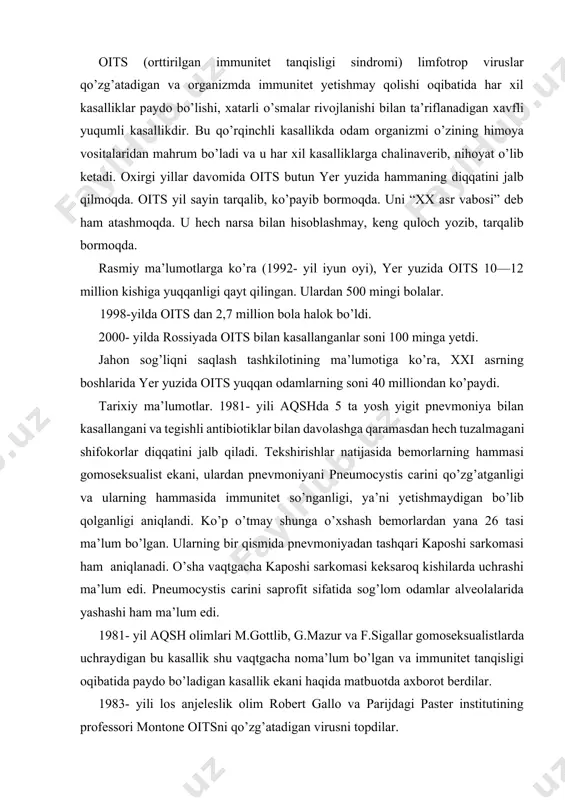 bu kasallik shu vaqtgacha noma’lum bo’lgan va immunitet tanqisligi oqibatida paydo bo’ladigan kasallik ekani haqida matbuotda axborot berdilar. 1983- yili los anjeleslik olim robert gallo va parijdagi paster institutining professori montone oitsni qo’zg’atadigan virusni topdilar. kelib chiqish tarixi. aqsh olimi r.galloning fikricha, markaziy afrika o’rmonlarida yashovchi yashil maymunlarda xuddi oits nikiga o’xshash virus topilgan. bu virus o’z vaqtida odamlarga o’tgan va so’ngra afrikalik odamlar orqali aqsh ga keltirilgan va tarqab ketgan. montone va boshqa ko’p olimlarning fikricha, oits ning virusi aqsh da sun’iy yo’l bilan olingan. bu nazariya bo’yicha pentogon laboratoriyasida maxsus topshiriqqa binoan sun’iy yo’l bilan odam immunitetini so’ndiradigan virus topilgan. bu virus xususiyatini tekshirish uchun u o’z ixtiyori bilan rozilik bergan odamlarga yuboriladi. ularda hadeganda kasallik paydo bo’lavermaydi. bu kishilarga ruxsat berib yuboriladi. ular orqali oits virusi tarqab ketadi. jug’rofiy tarqalishi. oits aqsh va afrikada juda keng tarqalgan. rasmiy ma’lumotlarga ko’ra yer yuzidagi hamma bemorlarning to’rtdan uch qismi …