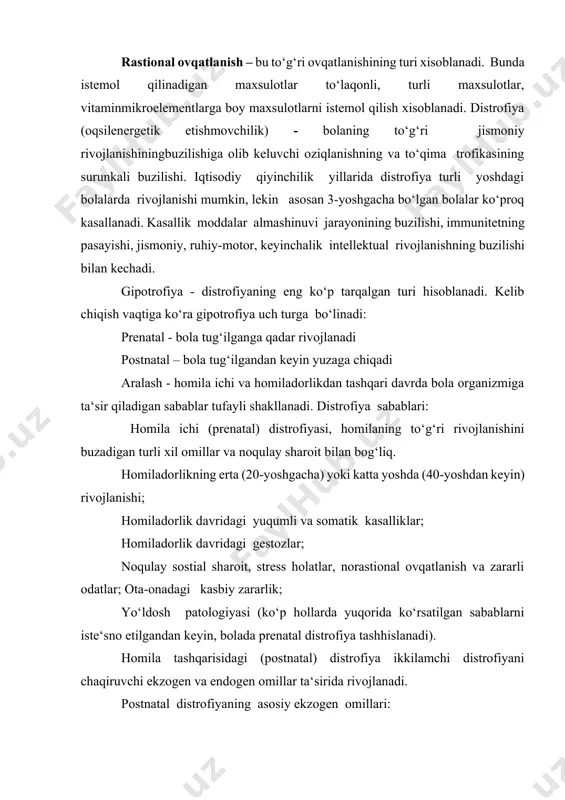 da ko‘rsatilgan sabablarni iste‘sno etilgandan keyin, bolada prenatal distrofiya tashhislanadi). homila tashqarisidagi (postnatal) distrofiya ikkilamchi distrofiyani chaqiruvchi ekzogen va endogen omillar ta‘sirida rivojlanadi. postnatal distrofiyaning asosiy ekzogen omillari: alimentar: ovqatlanish soni yoki sifatining buzilishi, mikroelementlar tanqisligi (rux, mis, selen va boshqalar) bilan bog‘liq bo‘lgan oqsil-energetik etishmovchilik yuqumli: ichak infekstiyalari, qaytalovchi otit bilan asoratlangan o‘rvi sostial omillar postnatal distrofiyaning endogen etiologik omillariga quyidagilar kiradi: rivojlanish nuqsonlari va xromosom kasalliklar enzimopatiya va malabsorbstiya (birlamchi, ikkilamchi) konstitustiya anomaliyalari immunotanqislik holatlari patogenezi. prenatal distrofiya rivojlanishida mns trofik funkstiyasining buzilishiga olib keluvchi bachadon - yo‘ldosh qon aylanishi buzilishi va homila ichi gipoksiyasi asosiy rol o‘ynaydi. postnatal gipotrofiya patogenezi uning kelib chiqishi va shaklidan qat‘iy nazar bir butun patofiziologik jarayon deb xisoblangan, uning asosida oziqlanishning buzilishi va bosh miya po‘stlog‘i qo‘zg‘aluvchanligining pasayishi yotadi. paratrofiya yuqori kaloriyali ovqat va uning tarkibida yog‘ va uglevodlarning ko‘p miqdorda bo‘lishiga bog‘liq. paratrofiyaning rivojlanishiga limfatiko-gipoplastik va ekssudativ-kataral diatezlar moyillik tug‘diradi. gipostatura …