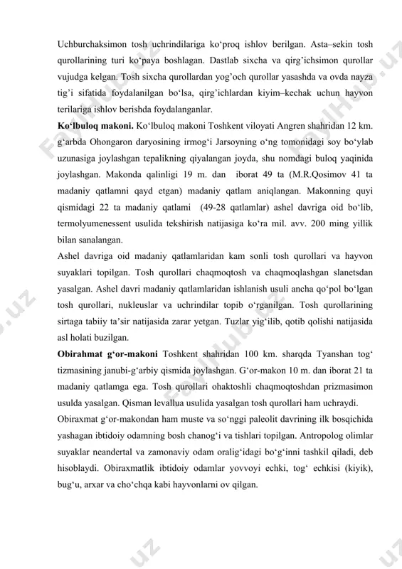 vujudga kelgan turli uchrindilardan turli narsalarni kesishda foydalanganlar. uchrindilar qirra tomonlari mayda kertish usuli bilan o‘tkirlangan va keskich asboblari sifatida foydalanilgan. uchburchaksimon tosh uchrindilariga ko‘proq ishlov berilgan. asta–sekin tosh qurollarining turi ko‘paya boshlagan. dastlab sixcha va qirg’ichsimon qurollar vujudga kelgan. tosh sixcha qurollardan yog’och qurollar yasashda va ovda nayza tig’i sifatida foydalanilgan bo‘lsa, qirg’ichlardan kiyim–kechak uchun hayvon terilariga ishlov berishda foydalanganlar. ko‘lbuloq makoni. ko‘lbuloq makoni toshkent viloyati angren shahridan 12 km. g‘arbda ohongaron daryosining irmog‘i jarsoyning o‘ng tomonidagi soy bo‘ylab uzunasiga joylashgan tepalikning qiyalangan joyda, shu nomdagi buloq yaqinida joylashgan. makonda qalinligi 19 m. dan iborat 49 ta (m.r.qosimov 41 ta madaniy qatlamni qayd etgan) madaniy qatlam aniqlangan. makonning quyi qismidagi 22 ta madaniy qatlami (49-28 qatlamlar) ashel davriga oid bo‘lib, termolyumenessent usulida tekshirish natijasiga ko‘ra mil. avv. 200 ming yillik bilan sanalangan. ashel davriga oid madaniy qatlamlaridan kam sonli tosh qurollari va hayvon suyaklari topilgan. tosh qurollari chaqmoqtosh va …