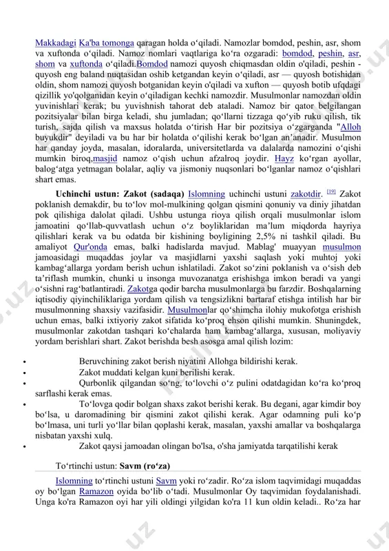 za tutish; · 4) zakot berish; · 5) imkoniyat topilsa haj qilish. birinchi ustun: shahodat (imon keltirish)islomning birinchi ustuni shahodatdir, yaʼni imonning tasdigʻidir. shahodatning ikki qismi bor: "allohdan o'zga iloh yo'q" va “muhammad allohning rasulidir". bu odatda arab tilida oʻqiladi: lā ʾilāha ʾillah-llāhu muhammadun rasulu-lloh „allohdan oʻzga iloh yoʻq (va) muhammad allohning rasulidir“. musulmon boʻlish va islomni qabul qilish uchun uni aytish kerak. shahodatning birinchi qismi allohdan o'zga iloh yo'qligini e'lon qilish orqali iymonning asosiy birligini targ'ib qiladi. tavhid, yaʼni „allohdan oʻzga iloh yoʻq“ deb taʼkidlanadigan ibodat islom dinining asosiy tarkibiy qismidir. shahodatning ikkinchi qismi xudoning asosiy inoyatini ko'rsatadi. bu ibodat muhammadni oxirgi paygʻambar deb eʼlon qiladi va uni barcha musulmonlar uchun to'g'ri hayot tarzining asosiy namunasi sifatida ko'rsatadi. muhammad qur’onning yoʻl-yoʻriqlarini oʻzi qabul qilgan va hozirda butun tarix davomida musulmon jamoasining qolgan qismi uchun ushbu yoʻl-yoʻriqning tashuvchisi hisoblanadi.[15]. shahodat yangi tugʻilgan chaqaloqqa aytilgan birinchi va oʻlim toʻshagida yotgan odamga …