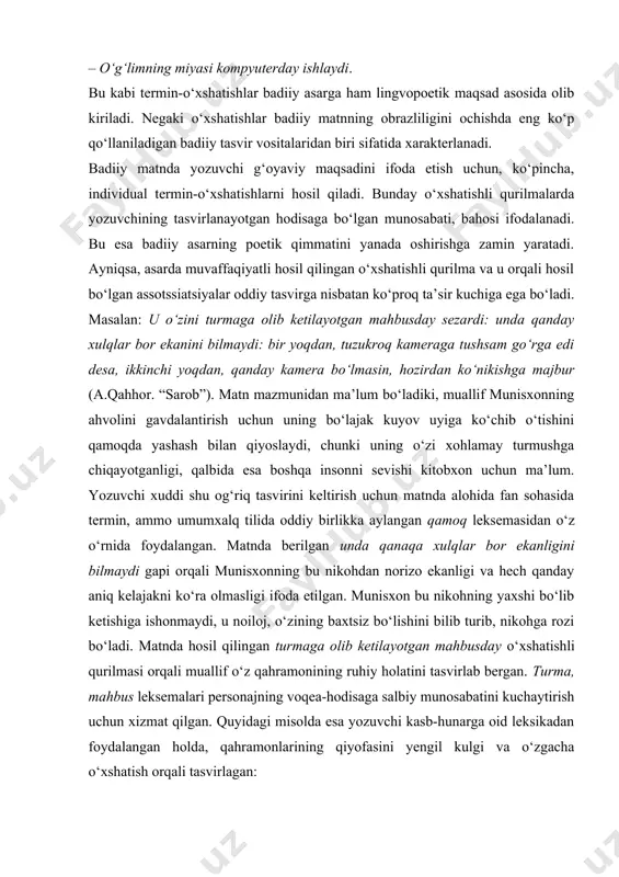 r. ayniqsa, og‘zaki nutqda termin-o‘xshatishlar juda ko‘p ishlatilmoqda. quyidagi misollar fikrimiz isbotidir. masalan: – xuddi kserokopiyadek dadasining o‘zginasi. – aya, antivirusday bizni himoyalab turasiz. – o‘g‘limning miyasi kompyuterday ishlaydi. bu kabi termin-o‘xshatishlar badiiy asarga ham lingvopoetik maqsad asosida olib kiriladi. negaki o‘xshatishlar badiiy matnning obrazliligini ochishda eng ko‘p qo‘llaniladigan badiiy tasvir vositalaridan biri sifatida xarakterlanadi. badiiy matnda yozuvchi g‘oyaviy maqsadini ifoda etish uchun, ko‘pincha, individual termin-o‘xshatishlarni hosil qiladi. bunday o‘xshatishli qurilmalarda yozuvchining tasvirlanayotgan hodisaga bo‘lgan munosabati, bahosi ifodalanadi. bu esa badiiy asarning poetik qimmatini yanada oshirishga zamin yaratadi. ayniqsa, asarda muvaffaqiyatli hosil qilingan o‘xshatishli qurilma va u orqali hosil bo‘lgan assotssiatsiyalar oddiy tasvirga nisbatan ko‘proq ta’sir kuchiga ega bo‘ladi. masalan: u o‘zini turmaga olib ketilayotgan mahbusday sezardi: unda qanday xulqlar bor ekanini bilmaydi: bir yoqdan, tuzukroq kameraga tushsam go‘rga edi desa, ikkinchi yoqdan, qanday kamera bo‘lmasin, hozirdan ko‘nikishga majbur (a.qahhor. “sarob”). matn mazmunidan ma’lum bo‘ladiki, muallif munisxonning ahvolini gavdalantirish uchun …