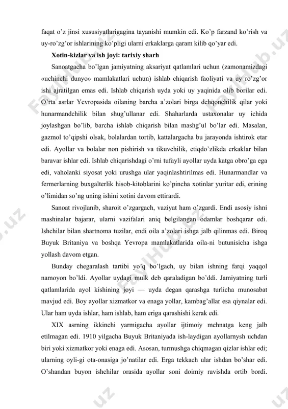 r uydagi mulk deb qaraladigan bo’ddi. jamiyatning turli qatlamlarida ayol kishining joyi — uyda degan qarashga turlicha munosabat mavjud edi. boy ayollar xizmatkor va enaga yollar, kambag’allar esa qiynalar edi. ular ham uyda ishlar, ham ishlab, ham eriga qarashishi kerak edi. xix asrning ikkinchi yarmigacha ayollar ijtimoiy mehnatga keng jalb etilmagan edi. 1910 yilgacha buyuk britaniyada ish-laydigan ayollarnysh uchdan biri yoki xizmatkor yoki enaga edi. asosan, turmushga chiqmagan qizlar ishlar edi; ularning oyli-gi ota-onasiga jo’natilar edi. erga tekkach ular ishdan bo’shar edi. o’shandan buyon ishchilar orasida ayollar soni doimiy ravishda ortib bordi. birinchi jahon urushida ishchi kuchining yetishmasligi bunga muhim omil bo’ldi. urush paytida ayollar erkaklar bajaradigan ko’p ishlarni qilishgan. urushdan qaytgach, erkaklar yana o’z o’rinlarini egallashdi, biroq ortga yo’l yo’q edi. bugungi kunda yevropa mamlakatlarining aksariyatida, jumladan, buyuk britaniyada 16 yoshdan 60 yoshgacha bo’lgan ayollarning 50%i ish haqi to’lanadigan doimiy ish joyiga ega. ayniqsa, oilali ayollar orasida bandlik keng …
