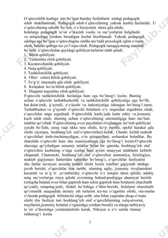 befarq, uning kelajagi bilan qiziqmaydigan, o‘qituvchilik kasbiga loqayd inson haqiqiy o‘qituvchi bo‘la olmaydi. «boshlang‘ich ta ’lim konsepsiyasi»da boshlang‘ich sinf o‘qituvchisining qiyofasi quyidagicha ta’riflanadi: «...eng muhimi, bolalarda o‘qish, o‘rganishga chinakam havas. ishtiyoq uyg‘otuvchi, e’tiqod hosil qiluvchi ustoz sifatida alohida o‘rin tutadi». bu konsepsiyada boshlang‘ich sinf o‘qituvchisiga qo‘yiladigan quyidagi talablar ham keltiriladi: - o‘zbekiston - kelajagi buyuk davlat ekaniga ishonadigan milliy iftixor tuyg‘usiga ega bo`lishi: bolalarni xalq pedagogikasi durdonalari hamda milliy qadriyatlarimiz asosida tarbiya qila olishi. nutqi ravon xaliq tili boyligi, ifoda usuli va tasvir vositalarini, adabiy til uslub va meyorini to`la egallagan bo`lishi zarur. o`qituvchilik kasbiga xos bo‘lgan bunday fazilatlarni undagi pedagogik odob shakllantiradi. pedagogik odob o`qituvchining yuksak kasbiy fazilatidir. u o‘qituvchining sabotli bo`lish, o‘z hissiyotini idora qila olishi, bolalarga pedagogik ta’sir o‘tkazish vosita va me’yorlarini belgilashi va aniqlashiga yordam beradigan fazilat hisoblanadi. yuksak pedagogik odobga ega bo‘lgan o‘qituvchigina sinfda mo‘tadil psixologik iqlim o‘rnata oladi, bolalar qalbiga tez yo‘l topa oladi. …