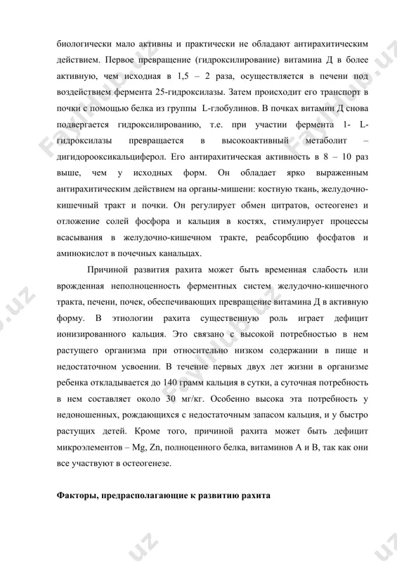 ствием. первое превращение (гидроксилирование) витамина д в более активную, чем исходная в 1,5 – 2 раза, осуществляется в печени под воздействием фермента 25-гидроксилазы. затем происходит его транспорт в почки с помощью белка из группы l-глобулинов. в почках витамин д снова подвергается гидроксилированию, т.е. при участии фермента 1- l- гидроксилазы превращается в высокоактивный метаболит – дигидорооксикальциферол. его антирахитическая активность в 8 – 10 раз выше, чем у исходных форм. он обладает ярко выраженным антирахитическим действием на органы-мишени: костную ткань, желудочно-кишечный тракт и почки. он регулирует обмен цитратов, остеогенез и отложение солей фосфора и кальция в костях, стимулирует процессы всасывания в желудочно-кишечном тракте, реабсорбцию фосфатов и аминокислот в почечных канальцах. причиной развития рахита может быть временная слабость или врожденная неполноценность ферментных систем желудочно-кишечного тракта, печени, почек, обеспечивающих превращение витамина д в активную форму. в этиологии рахита существенную роль играет дефицит ионизированного кальция. это связано с высокой потребностью в нем растущего организма при …