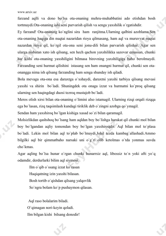 shunday ish qiladi. bola mevaga ota-ona esa daraxtga o`xshaydi, daraxtni yaxshi tarbiya qilsang mevasi yaxshi va shirin bo`ladi. shuningdek ota onaga izzat va hurmatni ko`proq qilsang ularning sen haqingdagi duosi tezroq mustajob bo`ladi. meros olish xirsi bilan ota-onaning o`limini also istamagil. ularning rizqi orqali rizqqa ega bo`lasan, rizq taqsimlash kundagi tiriklik deb o`zingni azobga qo`ymagil. sendan ham yaxshiroq bo`lgan kishiga xasad so`zi bilan qaramagil. molsizlikdan qashshoq bo`lsang ham aqldan boy bo`lishga harakat qil chunki mol bilan boy bo`lgandan aqliy tomondan boy bo`lgan yaxshiroqdir. aql bilan mol to`plasa bo`ladi. lekin mol bilan aql to`plab bo`lmaydi.johil tezda kambag`allashadi.ammo bilgilki aql bir qimmatbaho narsaki uni o`g`ri olib ketolmas o`tda yonmas suvda cho`kmas. agar aqling bo`lsa hunar o`rgan chunki hunarrsiz aql, libossiz to`n yoki afti yo`q odamdir, derdurlarki bilim aql siymosi. ilm o`qib o`ssang izzat ko`rasan haqiqatning izin yaxshi bilasan. bosh tortib o`qishdan qilsang yalqovlik so`ngra bolam ko`p pushaymon qilasan. aql raso bolalarim biladi. …