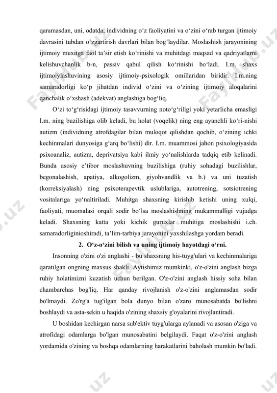 ng notoʻgʻriligi yoki yetarlicha emasligi i.m. ning buzilishiga olib keladi, bu holat (voqelik) ning eng ayanchli koʻri-nishi autizm (individning atrofdagilar bilan muloqot qilishdan qochib, oʻzining ichki kechinmalari dunyosiga gʻarq boʻlishi) dir. i.m. muammosi jahon psixologiyasida psixoanaliz, autizm, deprivatsiya kabi ilmiy yoʻnalishlarda tadqiq etib kelinadi. bunda asosiy eʼtibor moslashuvning buzilishiga (ruhiy sohadagi buzilishlar, begonalashish, apatiya, alkogolizm, giyohvandlik va b.) va uni tuzatish (korreksiyalash) ning psixoterapevtik uslublariga, autotrening, sotsiotrening vositalariga yoʻnaltiriladi. muhitga shaxsning kirishib ketishi uning xulqi, faoliyati, muomalasi orqali sodir boʻlsa moslashishning mukammalligi vujudga keladi. shaxsning katta yoki kichik guruxlar muhitiga moslashishi i.ch. samaradorliginioshiradi, taʼlim-tarbiya jarayonini yaxshilashga yordam beradi. 2. o‘z-o‘zini bilish va uning ijtimoiy hayotdagi o‘rni. insonning o'zini o'zi anglashi - bu shaxsning his-tuyg'ulari va kechinmalariga qaratilgan ongning maxsus shakli. aytishimiz mumkinki, o'z-o'zini anglash bizga ruhiy holatimizni kuzatish uchun berilgan. o'z-o'zini anglash hissiy soha bilan chambarchas bog'liq. har qanday rivojlanish o'z-o'zini anglamasdan sodir bo'lmaydi. zo'rg'a tug'ilgan bola dunyo bilan o'zaro …