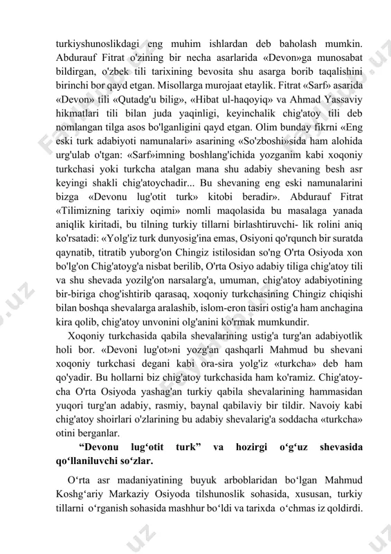 etaylik. fitrat «sarf» asarida «devon» tili «qutadg'u bilig», «hibat ul-haqoyiq» va ahmad yassaviy hikmatlari tili bilan juda yaqinligi, keyinchalik chig'atoy tili deb nomlangan tilga asos bo'lganligini qayd etgan. olim bunday fikrni «eng eski turk adabiyoti namunalari» asarining «so'zboshi»sida ham alohida urg'ulab o'tgan: «sarf»imning boshlang'ichida yozganim kabi xoqoniy turkchasi yoki turkcha atalgan mana shu adabiy shevaning besh asr keyingi shakli chig'atoychadir... bu shevaning eng eski namunalarini bizga «devonu lug'otit turk» kitobi beradir». abdurauf fitrat «tilimizning tarixiy oqimi» nomli maqolasida bu masalaga yanada aniqlik kiritadi, bu tilning turkiy tillarni birlashtiruvchi- lik rolini aniq ko'rsatadi: «yolg'iz turk dunyosig'ina emas, osiyoni qo'rqunch bir suratda qaynatib, titratib yuborg'on chingiz istilosidan so'ng o'rta osiyoda xon bo'lg'on chig'atoyg'a nisbat berilib, o'rta osiyo adabiy tiliga chig'atoy tili va shu shevada yozilg'on narsalarg'a, umuman, chig'atoy adabiyotining bir-biriga chog'ishtirib qarasaq, xoqoniy turkchasining chingiz chiqishi bilan boshqa shevalarga aralashib, islom-eron tasiri ostig'a ham anchagina kira qolib, chig'atoy unvonini olg'anini ko'rmak mumkundir. …
