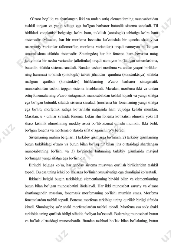 a uning ichki bo’laklarga bo’linish xususiyatiga ega ekanligini ko’rsatadi. ikkinchi belgisi bugun tarkibidagi elementlarning bir-biri bilan va elementlarning butun bilan bo’lgan munosabatini ifodalaydi. har ikki munosabat zaruriy va o’zaro shartlangandir. masalan, fonemasiz morfemaning bo’lishi mumkin emas. morfema fonemalardan tashkil topadi. fonema morfema tarkibiga uning qurilish birligi sifatida kiradi. shuningdeq so’z shakl morfemalardan tashkil topadi. morfema esa so’z shakl tarkibida uning qurilish birligi sifatida faoliyat ko’rsatadi. bularning munosabati butun va bo’lak o’rtasidagi munosabatdir. bundan tashhari bo’lak bilan bo’lakning, butun bilan butunning ham munosabati mavjud. masalan, son kategoriyasi tarkibida birlik ko’pliksiz bo’lishi mumkin emas. birlik shakl ko’plikka nisbatan, ko’plikka zidlanganda aniqlanadi. uchinchi belgiga ko’ra, sistema deb haralayotgan butunlik tarkibiyk qiismlarining oddiy yig’indisidan iborat emas. u tarkibiy qismlarida sistemaga kirguncha mavjud bo’lmagan yangi sifatga ham ega bo’ladi. masalan, ikki xil gazning - vodorod, kislorodning birikmasidan suv hosil bo’ladi. shuningdeq fonemalardan tashkil toptan morfema fonemalarga nisbatan yangi sifatga ega bo’ladi. fonemalar ma'noni farqlash uchun …