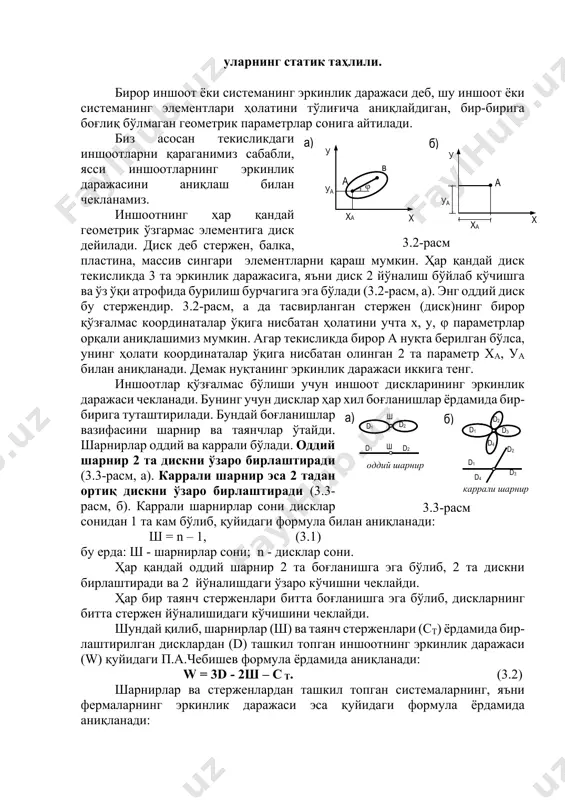 балка, пластина, массив сингари элементларни қараш мумкин. ҳар қандай диск текисликда 3 та эркинлик даражасига, яъни диск 2 йўналиш бўйлаб кўчишга ва ўз ўқи атрофида бурилиш бурчагига эга бўлади (3.2-расм, а). энг оддий диск бу стержендир. 3.2-расм, а да тасвирланган стержен (диск)нинг бирор қўзғалмас координаталар ўқига нисбатан ҳолатини учта х, у, ϕ параметрлар орқали аниқлашимиз мумкин. агар текисликда бирор а нуқта берилган бўлса, унинг ҳолати координаталар ўқига нисбатан олинган 2 та параметр ха, уа билан аниқланади. демак нуқтанинг эркинлик даражаси иккига тенг. иншоотлар қўзғалмас бўлиши учун иншоот дискларининг эркинлик даражаси чекланади. бунинг учун дисклар ҳар хил боғланишлар ёрдамида бир- бирига туташтирилади. бундай боғланишлар вазифасини шарнир ва таянчлар ўтайди. шарнирлар оддий ва каррали бўлади. оддий шарнир 2 та дискни ўзаро бирлаштиради (3.3-расм, а). каррали шарнир эса 2 тадан ортиқ дискни ўзаро бирлаштиради (3.3- расм, б). каррали шарнирлар сони дисклар сонидан 1 та кам бўлиб, қуйидаги формула билан аниқланади: ш = n …