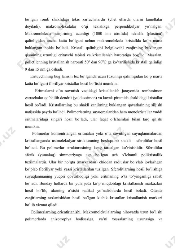 ari yoki o’ta sovutilgan suyuqlanmalardan kristallanganda ustmolekulyar strukturaning boshqa bir shakli – sferolitlar hosil bo’ladi. bu polimerlar strukturasining keng tarqalgan ko’rinishidir. sferolitlar sferik (yumaloq) simmetriyaga ega bo’lgan uch o’lchamli polikristallik tuzilmalardir. ular bir no’qta (markazdan) chiqqan radiuslar bo’ylab joylashgan ko’plab fibrillyar yoki yassi kristallardan tuzilgan. sferolitlarning hosil bo’lishiga suyuqlanmaning yuqori qovushoqligi yoki eritmaning o’ta to’yinganligi sabab bo’ladi. bunday hollarda bir yula juda ko’p miqdordagi kristallanish markazlari hosil bo’lib, ularning o’sishi radikal yo’nalishlarda hosil boladi. odatda zanjirlarning taxlanishidan hosil bo’lgan kichik kristallar kristallanish markazi bo’lib xizmat qiladi. polimerlarning orientirlanishi. makromolekulalarning nihoyatda uzun bo’lishi polimerlarda anizotropiya hodisasiga, ya’ni xossalarning uzunasiga va ko’ndalangiga keskin farq qilishiga sabab bo’ladi. bu hodisa orientirlangan polimerlarda yaqqol ko`rinadi. makromolekulalar yoki ustmoleko`lyar tuzilishlarining o`qlari parallel joylashgan holatiga polimerlarning yo`naltirilgan yoki orientirlangan holati deyiladi. bunday polimerlar tabiatda keng tarqalgan; paxta, epak, jun va zig`irtolalari, pay va muskul to`qimalari va hokazolar. sintetik orientirlangan polimerlarni ularning sintezi jarayonida, masalan;qattiq fazada polimerlashda …