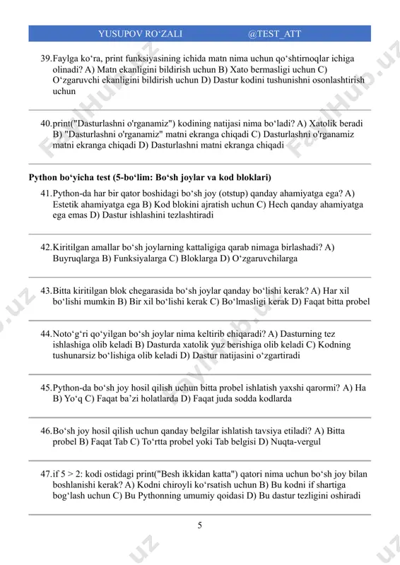 i d) nuqta-vergul 47. if 5 > 2: kodi ostidagi print("besh ikkidan katta") qatori nima uchun boʻsh joy bilan boshlanishi kerak? a) kodni chiroyli koʻrsatish uchun b) bu kodni if shartiga bogʻlash uchun c) bu pythonning umumiy qoidasi d) bu dastur tezligini oshiradi 6 yusupov ro‘zali @test_att 48. agar if shartining ostidagi print qatori boʻsh joy bilan boshlanmasa, nima boʻladi? a) kod osonroq oʻqiladi b) dasturda xatolik yuz beradi c) dastur ishlashdan toʻxtaydi d) kod toʻgʻri ishlaydi, lekin natija boshqacha boʻladi 49. faylga koʻra, bitta qatorda bir nechta amallarni nuqta-vergul bilan ajratib yozishni nima uchun tavsiya etilmaydi? a) chunki bu imkonsiz b) oʻqishga noqulay boʻlgani uchun c) xatolik bergani uchun d) kodni sekinlashtirgani uchun 50. faylga koʻra, pythonda abzats kodning nimasini ajratib koʻrsatadi? a) kodni oson oʻqilishi uchun b) kod blokini c) funksiya nomini d) oʻzgaruvchi turini python boʻyicha test (6-boʻlim: izohlar) 51. python-da bir qatorli izohlar qaysi belgi yordamida …