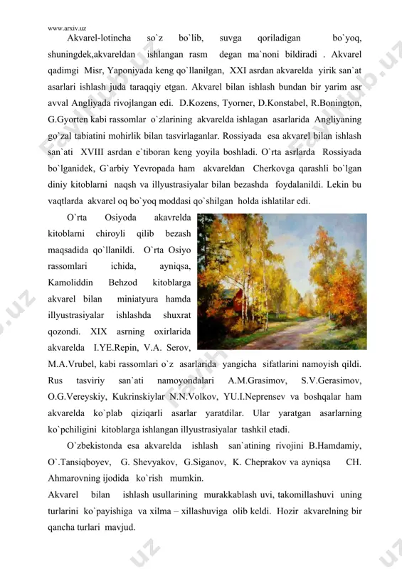 . o`zbekistonda esa akvarelda ishlash san`atining rivojini b.hamdamiy, o`.tansiqboyev, g. shevyakov, g.siganov, k. cheprakov va ayniqsa ch. ahmarovning ijodida ko`rish mumkin. akvarel bilan ishlash usullarining murakkablash uvi, takomillashuvi uning turlarini ko`payishiga va xilma – xillashuviga olib keldi. hozir akvarelning bir qancha turlari mavjud. chunonchi qattiq, yumshoq va xamirsimon xoldagi akvarellar. bu bo`yoqlar badiiy bilim yurtlarida, ayniqsa amaliy va dekorativ san`at o`kuv yurtlarida kompozisiyalar, eskizlar tuzishda qo`llaniladi. akvarel bo`yoqlari ikki qismdan: bog`lovchi element hamda bo`yoq kukinidan tarkib topadi. bog`lovchi emulsiya tayyorlanadigan moddalarni tanlashda bo`yoq rangini o`zgartirmaydigan, qog`ozga surtilganda tekis yotadiganlaridan foydalanadi. bog`lovchi moddalar asosan gummi arabika, olcha, olxo`ri va boshqa daraxtlarning shiralaridan tayyorlanadi. daraxt shirasidan, masalan, olcha shirasidan juda osonlik bilan eritma tay.rlanadi. shuningdek, bo`yoqning tez-qotib qolmasligi, pishiqligini va suvda eruvchanligini oshirish uchun unga asal, glisirin, dekstrinlar qo`shiladi. bog`lovchi modda tayyorlanayotganda har bir element ko`rsatilgan miqdorda olinishi lozim. har bir akvarel uchun bog`lovchi emulsiya turli miqdorda tayyorlanadi. taxtacha ko`rinishdagi akvarel uchun …