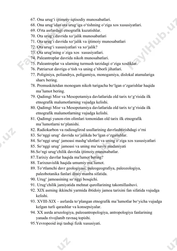 lashtirish. 63. old tarixni о‘rganishda ilmiy manbalarning о‘rni. 64. old tarixning ma’naviy madaniyati 65. old tarixning tarixnafisligi. 66. ona urug‘i davrida xо‘jalik faoliyati 67. ona urug‘i ijtimoiy-iqtisodiy munosabatlari. 68. ona urug‘idan ota urug‘iga о‘tishning о‘ziga xos xususiyatlari. 69. o'rta asrlardagi etnografik kuzatishlar. 70. ota urug‘i davrida xо‘jalik munosabatlari 71. ota urug‘i davrida xо‘jalik va ijtimoiy munosabatlari 72. ota urug‘i xususiyatlari va xо‘jalik? 73. ota urug'ining o`ziga xos xususiyatlari. 74. paleantroplar davrida nikoh munosabatlari. 75. paleantroplar va ularning turmush tarzidagi о‘ziga xosliklar. 76. patriarxat davriga о‘tish va uning e’tiborli jihatlari. 77. poliginiya, poliandrya, poligamiya, monogamiya, dislokal atamalariga sharx bering. 78. promuskitetdan monogam nikoh turigacha bо‘lgan о‘zgarishlar haqida ma’lumot bering. 79. qadimgi misr va mesopotamiya davlatlarida old tarix tо‘g‘risida ilk etnografik malumotlarning vujudga kelishi. 80. qadimgi misr va mesopotamiya davlatlarida old tarix tо‘g‘risida ilk etnografik malumotlarning vujudga kelishi. 81. qadimgi yunon-rim olimlari tomonidan old tarix ilk etnografik ma’lumotlarni tо‘planishi. 82. radiokarbon va …