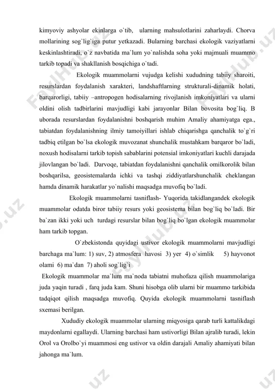 . o`zbekistonda quyidagi ustivor ekologik muammolarni mavjudligi barchaga ma`lum: 1) suv, 2) atmosfera havosi 3) yer 4) o`simlik 5) hayvonot olami 6) ma`dan 7) aholi sog`lig`i ekologik muammolar ma`lum ma`noda tabiatni muhofaza qilish muammolariga juda yaqin turadi , farq juda kam. shuni hisobga olib ularni bir muammo tarkibida tadqiqot qilish maqsadga muvofiq. quyida ekologik muammolarni tasniflash sxemasi berilgan. xududiy ekologik muammolar ularning miqyosiga qarab turli kattalikdagi maydonlarni egallaydi. ularning barchasi ham ustivorligi bilan ajralib turadi, lekin orol va orolbo`yi muammosi eng ustivor va oldin darajali amaliy ahamiyati bilan jahonga ma`lum. o`zbekistonda shuningdek butun o`rta osiyo va qozog`istonning tekislik qismi uchun suv muammosi eng ustivorligi bilan tavsiflanadi. suv taqchilligi ko`plab halq xo`jaligining sohalarini rivojlantirishni cheklaydi., boz ustiga mavjud suv resurslarini ifloslanib borayotganligi muammoni yanada keskinlashishiga va tenglikni kuchayishiga ta`sir etmoqda. suv resurslarini ifloslanishi bilan bog`liq ekologik muammolar. xx asrning 50-60 yillarida o`rta osiyoda suv muammosi amalda hali kun tartibida bo`lmagan. 60-yillarning …