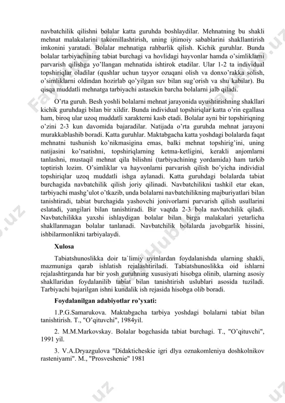 unosabatiga ham ta’sir etadi - mehnat ongli va maqsadga yo’naltirilgan bo’lib boradi. bolalarda mehnatga qiziqish, mehnatsevarlik shakllanadi. tabiatdagi mehnat kuzatuvchanlikni o’stirish usullaridan biridir. agar kuzatish mehnat bilan bog’langan bo’lsa, samaraliroq bo’ladi. tabiatdagi mehnat jarayonida tarbiyaviy vazifalardan tashqari ta’limiy vazifalar ham hal qilinadi. bolalar mehnat orqali, o’simliklarning xususiyatlari va sifatlari, ularning tuzilishi, ehtiyojlari, rivojlanishining asosiy bosqichlari, o’stirish usullari, o’simliklar hayotidagi mavsumiy o’zgarishlar haqida, hayvonlar, ularning tashqi ko’rinishi, ehtiyojlari, harakat qilishlari, hayot tarzlari va ularning mavsumiy o’zgarishlari haqida tasavvurga ega bo’ladilar. shu jumladan, hayvonlarni tabiat burchagida parvarish qilishni o’rganadilar va shu orqali mehnat malakalarini egallaydilar. tabiat bilan tanishtirishda bolalar mehnatini tashkil etish. bolalarning tabiatdagi mehnati yakka topshiriq shaklida va jamoa mehnati tarzida tashkil etiladi. yakka topshiriq bolalar bog’chasidagi barcha yosh guruhlarda qo’llaniladi. bular tarbiyachiga bolaning xatti-harakatini puxtaroq boshqarish: yordam ko’rsatish, qo’shimcha tushuntirish, maslahat berish, topshiriqning bajarilishini nazorat qilish, bolaning faoliyatini boshqarish imkonini beradi. bularning barchasi malaka hamda ko’nikmalarning aniq va mustahkam shakllanishiga, …