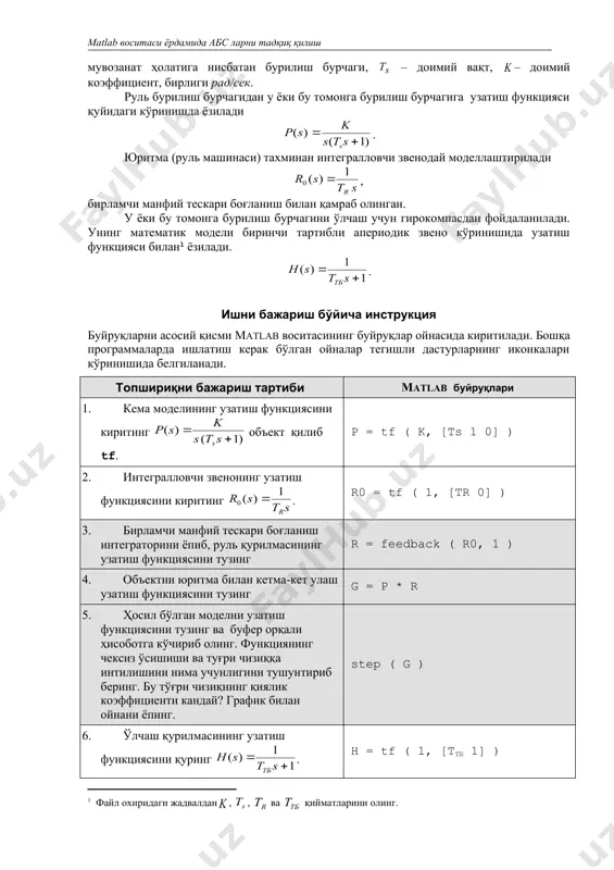 ан. у ёки бу томонга бурилиш бурчагини ўлчаш учун гирокомпасдан фойдаланилади. унинг математик модели биринчи тартибли апериодик звено кўринишида узатиш функцияси билан ёзилади. . ишни бажариш бўйича инструкция буйруқларни асосий қисми matlab воситасининг буйруқлар ойнасида киритилади. бошқа программаларда ишлатиш керак бўлган ойналар тегишли дастурларнинг иконкалари кўринишида белгиланади. топшириқни бажариш тартиби matlab буйруқлари 1. кема моделининг узатиш функциясини киритинг объект қилиб tf. p = tf ( k, [ts 1 0] ) 2. интегралловчи звенонинг узатиш функциясини киритинг . r0 = tf ( 1, [tr 0] ) 3. бирламчи манфий тескари боғланиш интеграторини ёпиб, руль қурилмасининг узатиш функциясини тузинг r = feedback ( r0, 1 ) 4. объектни юритма билан кетма-кет улаш узатиш функциясини тузинг g = p * r 5. ҳосил бўлган моделни узатиш функциясини тузинг ва буфер орқали ҳисоботга кўчириб олинг. функциянинг чексиз ўсишиши ва туғри чизиққа интилишини нима учунлигини тушунтириб беринг. бу тўғри чизиқнинг қиялик коэффициенти кандай? график билан …