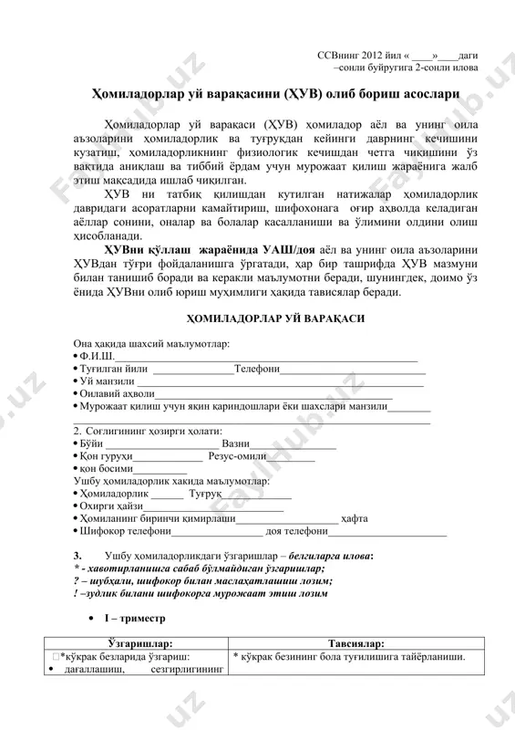 аш. - ўз ҳудуди аҳолиси ўртасида соғлом турмуш тарзини тарғиб қилиш, тўғри овқатланиш, микронутриентларни қабул қилиш, чекиш ва алкогол истеъмол қилишнинг зарари ҳақида тушунтириш-тарғибот ишларини ўтказиш. ссвнинг 2012 йил « ____»____даги –сонли буйругига 2-сонли илова ҳомиладорлар уй варақасини (ҳув) олиб бориш асослари ҳомиладорлар уй варақаси (ҳув) ҳомиладор аёл ва унинг оила аъзоларини ҳомиладорлик ва туғруқдан кейинги даврнинг кечишини кузатиш, ҳомиладорликнинг физиологик кечишдан четга чиқишини ўз вақтида аниқлаш ва тиббий ёрдам учун мурожаат қилиш жараёнига жалб этиш мақсадида ишлаб чиқилган. ҳув ни татбиқ қилишдан кутилган натижалар ҳомиладорлик давридаги асоратларни камайтириш, шифохонага оғир аҳволда келадиган аёллар сонини, оналар ва болалар касалланиши ва ўлимини олдини олиш ҳисобланади. ҳувни қўллаш жараёнида уаш/доя аёл ва унинг оила аъзоларини ҳувдан тўғри фойдаланишга ўргатади, ҳар бир ташрифда ҳув мазмуни билан танишиб боради ва керакли маълумотни беради, шунингдек, доимо ўз ёнида ҳувни олиб юриш муҳимлиги ҳақида тависялар беради. ҳомиладорлар уй варақаси она ҳақида шахсий маълумотлар: · ф.и.ш.________________________________________________________ · …