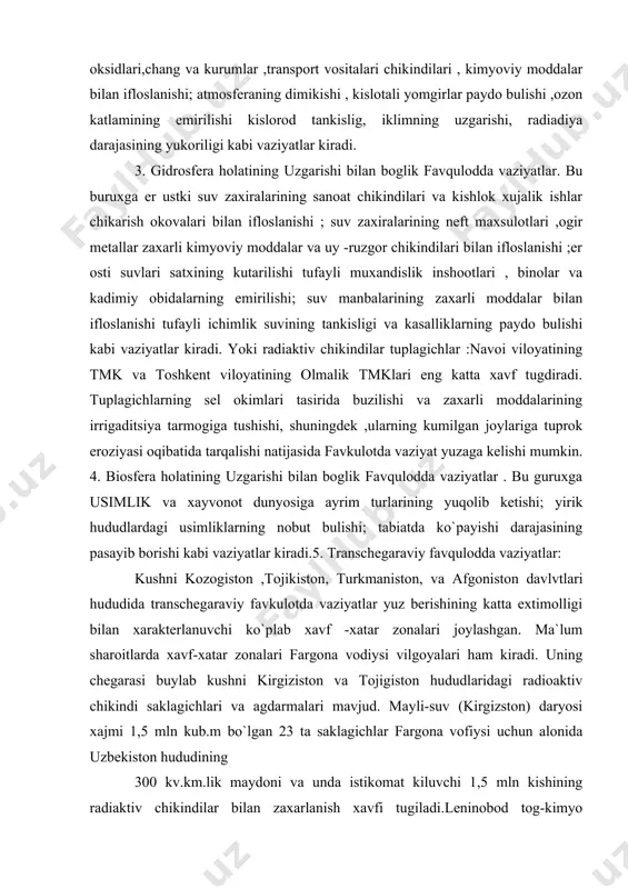 neft maxsulotlari ,ogir metallar zaxarli kimyoviy moddalar va uy -ruzgor chikindilari bilan ifloslanishi ;er osti suvlari satxining kutarilishi tufayli muxandislik inshootlari , binolar va kadimiy obidalarning emirilishi; suv manbalarining zaxarli moddalar bilan ifloslanishi tufayli ichimlik suvining tankisligi va kasalliklarning paydo bulishi kabi vaziyatlar kiradi. yoki radiaktiv chikindilar tuplagichlar :navoi viloyatining tmk va toshkent viloyatining olmalik tmklari eng katta xavf tugdiradi. tuplagichlarning sel okimlari tasirida buzilishi va zaxarli moddalarining irrigaditsiya tarmogiga tushishi, shuningdek ,ularning kumilgan joylariga tuprok eroziyasi oqibatida tarqalishi natijasida favkulotda vaziyat yuzaga kelishi mumkin. 4. biosfera holatining uzgarishi bilan boglik favqulodda vaziyatlar . bu guruxga usimlik va xayvonot dunyosiga ayrim turlarining yuqolib ketishi; yirik hududlardagi usimliklarning nobut bulishi; tabiatda ko`payishi darajasining pasayib borishi kabi vaziyatlar kiradi.5. transchegaraviy favqulodda vaziyatlar: kushni kozogiston ,tojikiston, turkmaniston, va afgoniston davlvtlari hududida transchegaraviy favkulotda vaziyatlar yuz berishining katta extimolligi bilan xarakterlanuvchi ko`plab xavf -xatar zonalari joylashgan. ma`lum sharoitlarda xavf-xatar zonalari fargona vodiysi vilgoyalari ham …