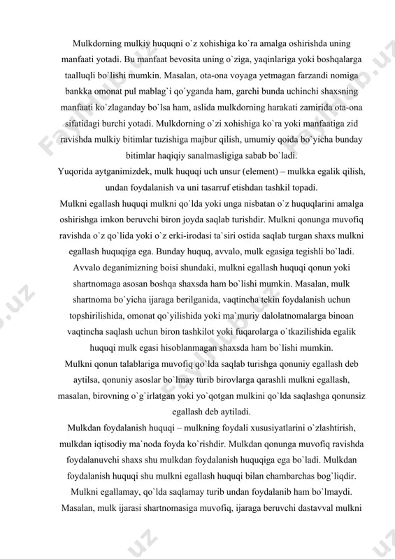 oyda ko`rishdir. mulkdan qonunga muvofiq ravishda foydalanuvchi shaxs shu mulkdan foydalanish huquqiga ega bo`ladi. mulkdan foydalanish huquqi shu mulkni egallash huquqi bilan chambarchas bog`liqdir. mulkni egallamay, qo`lda saqlamay turib undan foydalanib ham bo`lmaydi. masalan, mulk ijarasi shartnomasiga muvofiq, ijaraga beruvchi dastavval mulkni ijaraga oluvchiga qonun yoki shartnomada ko`zda tutilgan tartibda topshiradi. topshirish bilan bir vaqtda ijaraga oluvchida mulkka nisbatan egalik qilish huquqi ham vujudga keladi va u shundan so`ng ijaraga berilgan mol-mulkdan foydalanishi mumkin. mulkdan ishlab chiqarishda yoki kundalik hayotda foydalanishda bu mulk butunlay iste`mol qilinadi yoki muayyan vaqt davomida asta-sekin eskiradi. agar birovning mulkidan foydalanish qonun yoki shartnoma bilan belgilangan asoslar bo`lmay turib amalga oshirsa, bunday foydalanish qonunsiz foydalanish hisoblanadi. masalan, o`g`irlangan yoki yo`qotilgan mulkdan foydalanish. mulkni tasarruf etish huquqi – mulkning yuridik taqdirini belgilash, ya`ni mulk yuzasidan boshqa shaxslar bilan bo`ladigan huquqiy munosabatni belgilash, o`zgartirish yoki bekor qilishga qaratilgan huquqdir. mulk egasi tasarruf etish huquqiga binoan mulk yuzasidan …